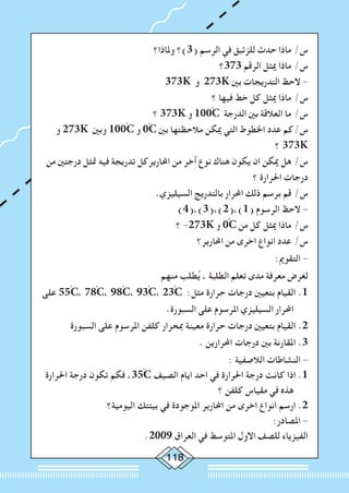 118
‫وملاذا؟‬ ‫(3)؟‬ ‫الرسم‬ ‫في‬ ‫للزئبق‬ ‫حدث‬ ‫ماذا‬ /‫س‬
‫373؟‬ ‫الرقم‬ ‫ميثل‬ ‫ماذا‬ /‫س‬
373K ‫و‬ 273K ‫بني‬ ‫التدريجات‬ ‫الحظ‬ -
‫؟‬ ‫فيها‬ ‫خط‬ ‫كل‬ ‫ميثل‬ ‫ماذا‬ /‫س‬
‫؟‬ 373K ‫و‬ 100ْC ‫الدرجة‬ ‫بني‬ ‫العالقة‬ ‫ما‬ /‫س‬
‫و‬ 273K ‫وبني‬ 100ْC ‫و‬ 0ْC ‫بني‬ ‫مالحظتها‬ ‫ميكن‬ ‫التي‬ ‫اخلطوط‬ ‫عدد‬ ‫س/كم‬
‫؟‬ 373K
‫من‬ ‫درجتني‬ ‫متثل‬ ‫فيه‬ ‫تدريجة‬ ‫احملاريركل‬ ‫من‬ ‫آخر‬ ‫نوع‬ ‫هناك‬ ‫يكون‬ ‫ان‬ ‫ميكن‬ ‫هل‬ /‫س‬
‫؟‬ ‫احلرارة‬ ‫درجات‬
.‫السيليزي‬ ‫بالتدريج‬ ‫احملرار‬ ‫ذلك‬ ‫برسم‬ ‫قم‬ /‫س‬
)4(،)3(،)2(،)1( ‫الرسوم‬ ‫الحظ‬ -
‫؟‬ -273K ‫و‬ 0ْC ‫من‬ ‫كل‬ ‫ميثل‬ ‫ماذا‬ /‫س‬
‫احملارير؟‬ ‫من‬ ‫اخرى‬ ‫انواع‬ ‫عدد‬ /‫س‬
:‫التقومي‬ -
‫منهم‬ ‫طلب‬ُ‫ي‬ ، ‫الطلبة‬ ‫تعلم‬ ‫مدى‬ ‫معرفة‬ ‫لغرض‬
‫على‬ 55ْC، 78ْC، 98ْC، 93ْC، 23ْC :‫مثل‬ ‫حرارة‬ ‫درجات‬ ‫بتعيني‬ ‫القيام‬ .1
.‫السبورة‬ ‫على‬ ‫املرسوم‬ ‫السيليزي‬ ‫احملرار‬
‫السبورة‬ ‫على‬ ‫املرسوم‬ ‫كلفن‬ ‫مبحرار‬ ‫معينة‬ ‫حرارة‬ ‫درجات‬ ‫بتعيني‬ ‫القيام‬ .2
. ‫احملرارين‬ ‫درجات‬ ‫بني‬ ‫املقارنة‬ .3
: ‫الالصفية‬ ‫النشاطات‬ -
‫احلرارة‬ ‫درجة‬ ‫تكون‬ ‫فكم‬ ،35ْC ‫الصيف‬ ‫ايام‬ ‫احد‬ ‫في‬ ‫احلرارة‬ ‫درجة‬ ‫كانت‬ ‫اذا‬ .1
‫؟‬ ‫كلفن‬ ‫مقياس‬ ‫في‬ ‫هذه‬
‫اليومية؟‬ ‫بيئتك‬ ‫في‬ ‫املوجودة‬ ‫احملارير‬ ‫من‬ ‫اخرى‬ ‫انواع‬ ‫ارسم‬ .2
:‫املصادر‬ -
.2009 ‫العراق‬ ‫في‬ ‫املتوسط‬ ‫االول‬ ‫للصف‬ ‫الفيزياء‬
 