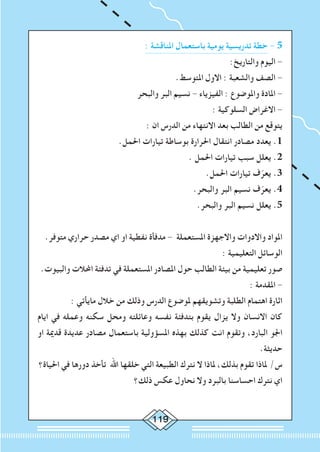 119
: ‫املناقشة‬ ‫باستعمال‬ ‫يومية‬ ‫تدريسية‬ ‫خطة‬ - 5
:‫والتاريخ‬ ‫اليوم‬ -
.‫املتوسط‬ ‫االول‬ : ‫والشعبة‬ ‫الصف‬ -
‫والبحر‬ ‫البر‬ ‫نسيم‬ - ‫الفيزياء‬ : ‫واملوضوع‬ ‫املادة‬ -
: ‫السلوكية‬ ‫االغراض‬ -
: ‫ان‬ ‫الدرس‬ ‫من‬ ‫االنتهاء‬ ‫بعد‬ ‫الطالب‬ ‫من‬ ‫يتوقع‬
.‫احلمل‬ ‫تيارات‬ ‫بوساطة‬ ‫احلرارة‬ ‫انتقال‬ ‫مصادر‬ ‫يعدد‬ .1
. ‫احلمل‬ ‫تيارات‬ ‫سبب‬ ‫يعلل‬ .2
.‫احلمل‬ ‫تيارات‬ ‫ف‬ّ‫يعر‬ .3
.‫والبحر‬ ‫البر‬ ‫نسيم‬ ‫ف‬ّ‫يعر‬ .4
.‫والبحر‬ ‫البر‬ ‫نسيم‬ ‫يعلل‬ .5
.‫متوفر‬ ‫حراري‬ ‫مصدر‬ ‫اي‬ ‫او‬ ‫نفطية‬ ‫مدفأة‬ - ‫املستعملة‬ ‫واالجهزة‬ ‫واالدوات‬ ‫املواد‬
: ‫التعليمية‬ ‫الوسائل‬
.‫والبيوت‬ ‫احملالت‬ ‫تدفئة‬ ‫في‬ ‫املستعملة‬ ‫املصادر‬ ‫حول‬ ‫الطالب‬ ‫بيئة‬ ‫من‬ ‫تعليمية‬ ‫صور‬
: ‫املقدمة‬ -
: ‫مايأتي‬ ‫خالل‬ ‫من‬ ‫وذلك‬ ‫الدرس‬ ‫ملوضوع‬ ‫وتشويقهم‬ ‫الطلبة‬ ‫اهتمام‬ ‫اثارة‬
‫ايام‬ ‫في‬ ‫وعمله‬ ‫سكنه‬ ‫ومحل‬ ‫وعائلته‬ ‫نفسه‬ ‫بتدفئة‬ ‫يقوم‬ ‫يزال‬ ‫وال‬ ‫االنسان‬ ‫كان‬
‫او‬ ‫قدمية‬ ‫عديدة‬ ‫مصادر‬ ‫باستعمال‬ ‫املسؤولية‬ ‫بهذه‬ ‫كذلك‬ ‫انت‬ ‫وتقوم‬ ،‫البارد‬ ‫اجلو‬
.‫حديثة‬
‫احلياة؟‬ ‫في‬ ‫دورها‬ ‫تأخذ‬ ‫اهلل‬ ‫خلقها‬ ‫التي‬ ‫الطبيعة‬ ‫نترك‬ ‫ال‬ ‫ملاذا‬ ،‫بذلك‬ ‫تقوم‬ ‫ملاذا‬ /‫س‬
‫ذلك؟‬ ‫عكس‬ ‫نحاول‬ ‫وال‬ ‫بالبرد‬ ‫احساسنا‬ ‫نترك‬ ‫اي‬
 