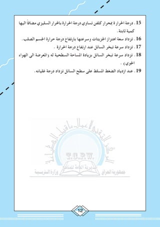 2
‫اليها‬ ً‫ا‬‫مضاف‬ ‫السليزي‬ ‫باحملرار‬ ‫احلرارة‬ ‫درجة‬ ‫تساوي‬ ‫كلفن‬ ‫مبحرار‬ ‫ة‬ ‫احلرار‬ ‫درجة‬ .15
.‫ثابتة‬ ‫كمية‬
.‫الصلب‬ ‫اجلسم‬ ‫حرارة‬ ‫درجة‬ ‫بارتفاع‬ ‫وسرعتها‬ ‫اجلزيئات‬ ‫اهتزاز‬ ‫سعة‬ ‫تزداد‬ .16
. ‫احلرارة‬ ‫درجة‬ ‫ارتفاع‬ ‫عند‬ ‫السائل‬ ‫تبخر‬ ‫سرعة‬ ‫تزداد‬ .17
‫الهواء‬ ‫الى‬ ‫(املعرضة‬ ‫له‬ ‫السطحية‬ ‫املساحة‬ ‫بزيادة‬ ‫السائل‬ ‫تبخر‬ ‫سرعة‬ ‫تزداد‬ .18
. )‫اجلوي‬
.‫غليانه‬ ‫درجة‬ ‫تزداد‬ ‫السائل‬ ‫سطح‬ ‫على‬ ‫املسلط‬ ‫الضغط‬ ‫ازدياد‬ ‫عند‬ .19
 