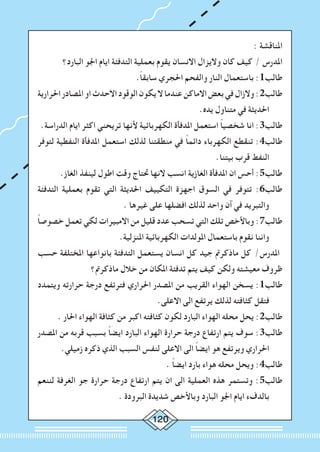 120
: ‫املناقشة‬
‫البارد؟‬ ‫اجلو‬ ‫ايام‬ ‫التدفئة‬ ‫بعملية‬ ‫يقوم‬ ‫االنسان‬ ‫واليزال‬ ‫كان‬ ‫كيف‬ / ‫املدرس‬
.ً‫ا‬‫سابق‬ ‫احلجري‬ ‫والفحم‬ ‫النار‬ ‫باستعمال‬ :1‫طالب‬
‫احلرارية‬‫املصادر‬‫او‬‫االحدث‬‫الوقود‬‫يكون‬‫ال‬‫عندما‬‫االماكن‬‫بعض‬‫في‬‫والزال‬:2‫طالب‬
.‫يده‬ ‫متناول‬ ‫في‬ ‫احلديثة‬
.‫الدراسة‬ ‫ايام‬ ‫اكثر‬ ‫تريحني‬ ‫ألنها‬ ‫الكهربائية‬ ‫املدفأة‬ ‫استعمل‬ ً‫ا‬‫شخصي‬ ‫انا‬ :3‫طالب‬
‫لتوفر‬ ‫النفطية‬ ‫املدفأة‬ ‫استعمل‬ ‫لذلك‬ ‫منطقتنا‬ ‫في‬ ً‫ا‬‫دائم‬ ‫الكهرباء‬ ‫تنقطع‬ :4‫طالب‬
.‫بيتنا‬ ‫قرب‬ ‫النفط‬
.‫الغاز‬ ‫لينفذ‬ ‫اطول‬ ‫وقت‬ ‫حتتاج‬ ‫النها‬ ‫انسب‬ ‫الغازية‬ ‫املدفأة‬ ‫ان‬ ‫أحس‬ :5‫طالب‬
‫التدفئة‬ ‫بعملية‬ ‫تقوم‬ ‫التي‬ ‫احلديثة‬ ‫التكييف‬ ‫اجهزة‬ ‫السوق‬ ‫في‬ ‫تتوفر‬ :6‫طالب‬
. ‫غيرها‬ ‫على‬ ‫افضلها‬ ‫لذلك‬ ‫واحد‬ ‫آن‬ ‫في‬ ‫والتبريد‬
ً‫ا‬‫خصوص‬ ‫تعمل‬ ‫لكي‬ ‫االمبيرات‬ ‫من‬ ‫قليل‬ ‫عدد‬ ‫تسحب‬ ‫التي‬ ‫تلك‬ ‫وباألخص‬ :7‫طالب‬
.‫املنزلية‬ ‫الكهربائية‬ ‫املولدات‬ ‫باستعمال‬ ‫نقوم‬ ‫واننا‬
‫حسب‬ ‫املختلفة‬ ‫بانواعها‬ ‫التدفئة‬ ‫يستعمل‬ ‫انسان‬ ‫كل‬ ‫جيد‬ ‫ماذكرمت‬ ‫كل‬ /‫املدرس‬
‫ماذكرمت؟‬ ‫خالل‬ ‫من‬ ‫املكان‬ ‫تدفئة‬ ‫يتم‬ ‫كيف‬ ‫ولكن‬ ‫معيشته‬ ‫ظروف‬
‫ويتمدد‬ ‫حرارته‬ ‫درجة‬ ‫فترتفع‬ ‫احلراري‬ ‫املصدر‬ ‫من‬ ‫القريب‬ ‫الهواء‬ ‫يسخن‬ :1‫طالب‬
.‫االعلى‬ ‫الى‬ ‫يرتفع‬ ‫لذلك‬ ‫كثافته‬ ‫فتقل‬
. ‫احلار‬ ‫الهواء‬ ‫كثافة‬ ‫من‬ ‫اكبر‬ ‫كثافته‬ ‫لكون‬ ‫البارد‬ ‫الهواء‬ ‫محله‬ ‫يحل‬ :2‫طالب‬
‫املصدر‬ ‫من‬ ‫قربه‬ ‫بسبب‬ ً‫ا‬‫ايض‬ ‫البارد‬ ‫الهواء‬ ‫حرارة‬ ‫درجة‬ ‫ارتفاع‬ ‫يتم‬ ‫سوف‬ :3‫طالب‬
.‫زميلي‬ ‫ذكره‬ ‫الذي‬ ‫السبب‬ ‫لنفس‬ ‫االعلى‬ ‫الى‬ ً‫ا‬‫ايض‬ ‫هو‬ ‫ويرتفع‬ ‫احلراري‬
. ً‫ا‬‫ايض‬ ‫بارد‬ ‫هواء‬ ‫محله‬ ‫ويحل‬ :4‫طالب‬
‫لننعم‬ ‫الغرفة‬ ‫جو‬ ‫حرارة‬ ‫درجة‬ ‫ارتفاع‬ ‫يتم‬ ‫ان‬ ‫الى‬ ‫العملية‬ ‫هذه‬ ‫وتستمر‬ :5‫طالب‬
. ‫البرودة‬ ‫شديدة‬ ‫وباألخص‬ ‫البارد‬ ‫اجلو‬ ‫ايام‬ ‫بالدفء‬
 
