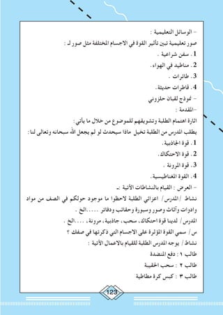 123
: ‫التعليمية‬ ‫الوسائل‬ -
: ‫لـ‬ ‫صور‬ ‫مثل‬ ‫املختلفة‬ ‫االجسام‬ ‫في‬ ‫القوة‬ ‫تأثير‬ ‫تبني‬ ‫تعليمية‬ ‫صور‬
. ‫شراعية‬ ‫سفن‬ .1
.‫الهواء‬ ‫في‬ ‫مناطيد‬ .2
. ‫طائرات‬ .3
.‫حديثة‬ ‫قاطرات‬ .4
‫حلزوني‬ ‫لقبان‬ ‫منوذج‬ -
: ‫-املقدمة‬
:‫يأتي‬ ‫ما‬ ‫خالل‬ ‫من‬ ‫للموضوع‬ ‫وتشويقهم‬ ‫الطلبة‬ ‫اهتمام‬ ‫اثارة‬
:‫لنا‬ ‫وتعالى‬ ‫سبحانه‬ ‫اهلل‬ ‫يجعل‬ ‫لم‬ ‫لو‬ ‫سيحدث‬ ‫ماذا‬ ‫تخيل‬ ‫الطلبة‬ ‫من‬ ‫املدرس‬ ‫يطلب‬
.‫اجلاذبية‬ ‫قوة‬ .1
.‫االحتكاك‬ ‫قوة‬ .2
. ‫املرونة‬ ‫قوة‬ .3
.‫املغناطيسية‬ ‫القوة‬ .4
‫:ـ‬ ‫األتية‬ ‫بالنشاطات‬ ‫القيام‬ : ‫العرض‬ -
‫مواد‬ ‫من‬ ‫الصف‬ ‫في‬ ‫حولكم‬ ‫موجود‬ ‫ما‬ ‫الحظوا‬ ‫الطلبة‬ ‫اعزائي‬ /‫/املدرس‬ ‫نشاط‬
. ‫.....الخ‬ ‫ودفاتر‬ ‫وحقائب‬ ‫وسبورة‬ ‫وصور‬ ‫وآثاث‬ ‫وادوات‬
. ‫....الخ‬ ،‫مرونة‬ ،‫جاذبية‬ ،‫سحب‬ ،‫احتكاك‬ ‫قوة‬ ‫لدينا‬ /‫املدرس‬
‫؟‬ ‫صفك‬ ‫في‬ ‫ذكرتها‬ ‫التي‬ ‫االجسام‬ ‫على‬ ‫املؤثرة‬ ‫القوة‬ ‫سمي‬ /‫س‬
: ‫األتية‬ ‫باالعمال‬ ‫للقيام‬ ‫الطلبة‬ ‫املدرس‬ ‫يوجه‬ /‫نشاط‬
‫املنضدة‬ ‫دفع‬ :1 ‫طالب‬
‫احلقيبة‬ ‫سحب‬ : 2 ‫طالب‬
‫مطاطية‬ ‫كرة‬ ‫كبس‬ : 3 ‫طالب‬
 