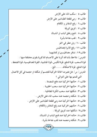 124
‫االرض‬ ‫على‬ ‫املاء‬ ‫سكب‬ : 4 ‫طالب‬
‫االرض‬ ‫على‬ ‫الطباشير‬ ‫قطعة‬ ‫رمي‬ : 5 ‫طالب‬
‫االقالم‬ ‫و‬ ‫الدفاتر‬ ‫رفع‬ : 6 ‫طالب‬
‫الورقة‬ ‫متزيق‬ : 7 ‫طالب‬
‫الشباك‬ ‫او‬ ‫الباب‬ ‫وغلق‬ ‫فتح‬ : 8 ‫طالب‬
‫بأبرة‬ ‫نفاخة‬ ‫ثقب‬ : 9 ‫طالب‬
‫اجلو‬ ‫في‬ ‫عطر‬ ‫رش‬ :10 ‫طالب‬
‫مبغناطيس‬ ‫االبرة‬ ‫رفع‬ :11 ‫طالب‬
‫جتاذبهما‬ ‫او‬ ‫مغناطيسني‬ ‫تنافر‬ :12‫طالب‬
: ‫منها‬ ‫مختلفة‬ ‫بقوى‬ ‫املذكورة‬ ‫االجسام‬ ‫على‬ ‫أثرنا‬ ‫قد‬ ‫بأننا‬ ‫نالحظ‬ /‫املدرس‬
،‫الضغط‬‫قوة‬،‫املغناطيسية‬‫القوة‬،‫اجلاذبية‬‫قوة‬،‫الكبس‬‫قوة‬،‫الدفع‬‫قوة‬،‫السحب‬‫قوة‬
. ‫.....الخ‬ ،‫االحتكاك‬ ‫قوة‬ ،‫الدفع‬ ‫قوة‬
‫االعمال‬ ‫كل‬ ‫في‬ ‫حجمه‬ ‫او‬ ‫شكله‬ ‫أو‬ ‫للجسم‬ ‫احلركية‬ ‫احلالة‬ ‫تغيرت‬ ‫هل‬ /‫س‬ /‫املدرس‬
‫؟‬ ‫التوالي‬ ‫على‬ ‫بها‬ ‫قمتم‬ ‫التي‬
. ‫املنضدة‬ ‫دفع‬ ‫عند‬ ‫احلركية‬ ‫حالتها‬ :1 ‫طالب‬
. ‫احلقيبة‬ ‫سحب‬ ‫عند‬ ‫احلركية‬ ‫حالتها‬ :2 ‫طالب‬
. ‫املطاطية‬ ‫الكرة‬ ‫سحب‬ ‫عند‬ ‫شكلها‬ :3 ‫طالب‬
. ‫االرض‬ ‫على‬ ‫املاء‬ ‫سحب‬ ‫عند‬ ‫وحجمه‬ ‫شكله‬ :4 ‫طالب‬
. ‫االرض‬ ‫على‬ ‫الطباشير‬ ‫قطعة‬ ‫رمي‬ ‫عند‬ ‫احلركية‬ ‫حالتها‬ :5 ‫طالب‬
. ‫واالقالم‬ ‫الدفاتر‬ ‫رفع‬ ‫عند‬ ‫احلركية‬ ‫حالتهم‬ :6 ‫طالب‬
. ‫الورقة‬ ‫متزيق‬ ‫عند‬ ‫شكلها‬ :7‫طالب‬
.‫الشباك‬ ‫او‬ ‫الباب‬ ‫فتح‬ ‫عند‬ ‫احلركية‬ ‫حالته‬ :8 ‫طالب‬
.‫بأبرة‬ ‫نفاخة‬ ‫ثقب‬ ‫عند‬ ‫وحجمه‬ ‫شكله‬ :9 ‫طالب‬
 