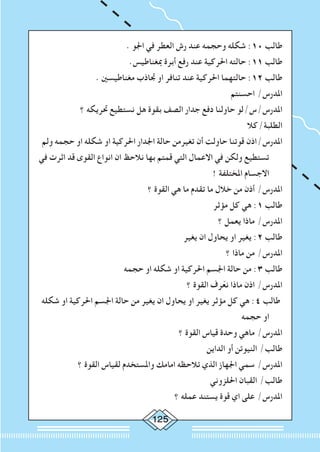 125
. ‫اجلو‬ ‫في‬ ‫العطر‬ ‫رش‬ ‫عند‬ ‫وحجمه‬ ‫شكله‬ :10 ‫طالب‬
.‫مبغناطيس‬ ‫أبرة‬ ‫رفع‬ ‫عند‬ ‫احلركية‬ ‫حالته‬ :11 ‫طالب‬
. ‫مغناطيسني‬ ‫جتاذب‬ ‫او‬ ‫تنافر‬ ‫عند‬ ‫احلركية‬ ‫حالتهما‬ :12 ‫طالب‬
‫احسنتم‬ /‫املدرس‬
‫؟‬ ‫حتريكه‬ ‫نستطيع‬ ‫هل‬ ‫بقوة‬ ‫الصف‬ ‫جدار‬ ‫دفع‬ ‫حاولنا‬ ‫املدرس/س/لو‬
‫الطلبة/كال‬
‫ولم‬ ‫حجمه‬ ‫او‬ ‫شكله‬ ‫او‬ ‫احلركية‬ ‫اجلدار‬ ‫حالة‬ ‫تغيرمن‬ ‫أن‬ ‫حاولت‬ ‫قوتنا‬ ‫املدرس/اذن‬
‫في‬ ‫اثرت‬ ‫قد‬ ‫القوى‬ ‫انواع‬ ‫ان‬ ‫نالحظ‬ ‫بها‬ ‫قمتم‬ ‫التي‬ ‫االعمال‬ ‫في‬ ‫ولكن‬ ‫تستطيع‬
! ‫املختلفة‬ ‫االجسام‬
‫؟‬ ‫القوة‬ ‫هي‬ ‫ما‬ ‫تقدم‬ ‫ما‬ ‫خالل‬ ‫من‬ ‫أذن‬ /‫املدرس‬
‫مؤثر‬ ‫كل‬ ‫هي‬ :1 ‫طالب‬
‫؟‬ ‫يعمل‬ ‫ماذا‬ /‫املدرس‬
‫يغير‬ ‫ان‬ ‫يحاول‬ ‫او‬ ‫يغير‬ :2 ‫طالب‬
‫؟‬ ‫ماذا‬ ‫من‬ /‫املدرس‬
‫حجمه‬ ‫او‬ ‫شكله‬ ‫او‬ ‫احلركية‬ ‫اجلسم‬ ‫حالة‬ ‫من‬ :3 ‫طالب‬
‫؟‬ ‫القوة‬ ‫رف‬ّ‫ع‬‫ن‬ ‫ماذا‬ ‫اذن‬ /‫املدرس‬
‫شكله‬ ‫او‬ ‫احلركية‬ ‫اجلسم‬ ‫حالة‬ ‫من‬ ‫يغير‬ ‫ان‬ ‫يحاول‬ ‫او‬ ‫يغير‬ ‫مؤثر‬ ‫كل‬ ‫هي‬ :4 ‫طالب‬
‫حجمه‬ ‫او‬
‫؟‬ ‫القوة‬ ‫قياس‬ ‫وحدة‬ ‫ماهي‬ /‫املدرس‬
‫الداين‬ ‫أو‬ ‫النيوتن‬ /‫طالب‬
‫؟‬ ‫القوة‬ ‫لقياس‬ ‫واملستخدم‬ ‫امامك‬ ‫تالحظه‬ ‫الذي‬ ‫اجلهاز‬ ‫سمي‬ /‫املدرس‬
‫احللزوني‬ ‫القبان‬ /‫طالب‬
‫؟‬ ‫عمله‬ ‫يستند‬ ‫قوة‬ ‫اي‬ ‫على‬ /‫املدرس‬
 