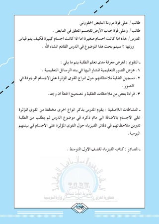 2
‫احللزوني‬ ‫النابض‬ ‫مرونة‬ ‫قوة‬ ‫على‬ /‫طالب‬
. ‫النابض‬ ‫في‬ ‫املعلق‬ ‫للجسم‬ ‫األرض‬ ‫جذب‬ ‫قوة‬ ‫وعلى‬ /‫طالب‬
‫قياس‬ ‫يتم‬ ‫فكيف‬ ‫كبيرة‬ ‫اجسام‬ ‫كانت‬ ‫اذا‬ ‫اما‬ ‫صغيرة‬ ‫اجسام‬ ‫كانت‬ ‫اذا‬ ‫هذه‬ /‫املدرس‬
. ‫اهلل‬ ‫انشاء‬ ‫القادم‬ ‫الدرس‬ ‫في‬ ‫املوضوع‬ ‫هذا‬ ‫بحث‬ ‫سيتم‬ ‫؟‬ ‫وزنها‬
: ‫يلي‬ ‫ما‬ ‫يتم‬ ‫الطلبة‬ ‫تعلم‬ ‫مدى‬ ‫معرفة‬ ‫لغرض‬ : ‫التقومي‬ ‫ـ‬
. ‫التعليمية‬ ‫الرسائل‬ ‫بند‬ ‫في‬ ‫اليها‬ ‫املشار‬ ‫التعليمية‬ ‫الصور‬ ‫عرض‬ .1
‫في‬ ‫املوجودة‬ ‫علىاالجسام‬ ‫املؤثرة‬ ‫القوى‬ ‫انواع‬ ‫حول‬ ‫ملالحظاتهم‬ ‫الطلبة‬ ‫تسجيل‬ .2
. ‫الصور‬
.‫وجد‬ ‫ان‬ ‫اخلطأ‬ ‫تصحيح‬ ‫و‬ ‫الطلبة‬ ‫مالحظات‬ ‫من‬ ‫بعض‬ ‫قراءة‬ .3
‫املؤثرة‬ ‫القوى‬ ‫من‬ ‫مختلفة‬ ‫اخرى‬ ‫انواع‬ ‫بذكر‬ ‫املدرس‬ ‫يقوم‬ : ‫الالصفية‬ ‫النشاطات‬ ‫ـ‬
‫الطلبة‬ ‫من‬ ‫يطلب‬ ‫ثم‬ ‫الدرس‬ ‫موضوع‬ ‫في‬ ‫ذكره‬ ‫مامت‬ ‫الى‬ ‫باالضافة‬ ‫االجسام‬ ‫على‬
‫بيئتهم‬ ‫في‬ ‫االجسام‬ ‫على‬ ‫املؤثرة‬ ‫القوى‬ ‫حول‬ ‫الفيزياء‬ ‫دفاتر‬ ‫في‬ ‫مالحظاتهم‬ ‫تدوين‬
.‫اليومية‬
. ‫املتوسط‬ ‫االول‬ ‫للصف‬ ‫الفيزياء‬ ‫كتاب‬ : ‫املصادر‬ ‫ـ‬
 