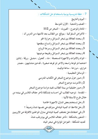 127
: ‫املشكالت‬ ‫حل‬ ‫باستخدام‬ ‫يومية‬ ‫تدريسية‬ ‫خطة‬ - 7
‫والتاريخ‬ ‫اليوم‬ -
‫املتوسط‬ ‫االول‬ : ‫والشعبة‬ ‫الصف‬ -
112 ‫ص‬ ‫التبخر‬ - ‫الفيزياء‬ : ‫واملوضوع‬ ‫املادة‬ -
: ‫أن‬ ‫الدرس‬ ‫من‬ ‫االنتهاء‬ ‫بعد‬ ‫الطالب‬ ‫من‬ ‫يتوقع‬ : ‫السلوكية‬ ‫االغراض‬ -
‫اجلو‬ ‫وحرارة‬ ‫السوائل‬ ‫تبخر‬ ‫بني‬ ‫العالقة‬ ‫يحدد‬ )1
‫سطحها‬ ‫واتساع‬ ‫السوائل‬ ‫تبخر‬ ‫بني‬ ‫العالقة‬ ‫يحدد‬ )2
‫الرياح‬ ‫وسرعة‬ ‫السوائل‬ ‫تبخر‬ ‫بني‬ ‫العالقة‬ ‫يحدد‬ )3
‫موعيتها‬ ‫وطبيعة‬ ‫السوائل‬ ‫تبخر‬ ‫بني‬ ‫العالقة‬ ‫يحدد‬ )4
‫إنائني‬ ، ‫ورقة‬ ، ‫منديل‬ ، ‫كحول‬ ، ‫ماء‬ : ‫املستعملة‬ ‫واالجهزة‬ ‫واالدوات‬ ‫املواد‬ -
‫مصدر‬ ، ‫متشابهني‬ ‫قدحني‬ ، ‫صغيرة‬ ‫فوهه‬ ‫ذو‬ ‫واالخر‬ ‫واسعه‬ ‫فوهة‬ ‫ذو‬ ‫احدهما‬
‫توقيت‬ ‫ساعة‬ ، ‫مروحة‬ ، ‫حراري‬
: ‫التعليمية‬ ‫الوسائل‬ -
‫املدرسي‬ ‫الكتاب‬ ‫في‬ ‫التبخر‬ ‫موضوع‬ ‫حول‬ ‫صور‬ )1
‫التبخر‬ ‫موضوع‬ ‫االنترنت‬ )2
‫التبخر‬ ‫موضوع‬ ‫دراسة‬ ‫تفيد‬ ‫الطالب‬ ‫بيئة‬ ‫من‬ ‫حقيقية‬ ‫صور‬ )3
‫من‬ ‫بيئته‬ ‫في‬ ‫املالبس‬ ‫جفاف‬ ‫تأخر‬ ‫مبشكلة‬ ‫احساسه‬ ‫الى‬ ‫الطالب‬ ‫توجيه‬ : ‫املقدمة‬ -
: ‫اآلتية‬ ‫االسئلة‬ ‫طرح‬ ‫خالل‬
‫اخلاصة‬ ‫االجهزة‬ ‫املنازل‬ ‫بعض‬ ‫تستخدم‬ ‫هل‬ )1
‫؟‬ ً‫ا‬‫وصيف‬ ً‫ء‬‫شتا‬ ‫نفسها‬ ‫هي‬ ‫منزلك‬ ‫في‬ ‫املياه‬ ‫كمية‬ ‫ان‬ ‫تالحظ‬ ‫هل‬ )2
‫االوربيني‬ ‫عن‬ ‫االفارقة‬ ‫املواطنني‬ ‫منازل‬ ‫في‬ ‫املياه‬ ‫كمية‬ ‫تختلف‬ ‫هل‬ ‫اعتقادك‬ ‫في‬ )3
ً‫ء‬‫شتا‬ ‫رطب‬ ‫يوم‬ ‫في‬ ‫املالبس‬ ‫جفاف‬ ‫تأخر‬ : ‫باملشكلة‬ ‫الشعور‬ -
‫املياه‬ ‫تبخر‬ ‫في‬ ‫املؤثرة‬ ‫العوامل‬ : ‫املشكلة‬ ‫حتديد‬
 