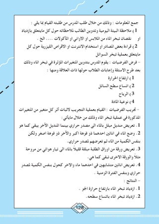 128
: ‫يلي‬ ‫مبا‬ ‫القيام‬ ‫طلبته‬ ‫من‬ ‫املدرس‬ ‫طلب‬ ‫خالل‬ ‫من‬ ‫وذلك‬ : ‫املعلومات‬ ‫جمع‬
‫بازدياد‬ ‫مايتعلق‬ ‫كل‬ ‫حول‬ ‫ملالحظاته‬ ‫الطالب‬ ‫وتدوين‬ ‫اليومية‬ ‫البيئة‬ ‫مالحظة‬ )1
. ‫الخ‬ .... ‫املأكوالت‬ ‫او‬ ‫االواني‬ ‫او‬ ‫املالبس‬ ‫من‬ ‫املاء‬ ‫تبخر‬ ‫نقصان‬ ‫او‬
‫كل‬ ‫حول‬ ‫الليزرية‬ ‫االقراص‬ ‫او‬ ‫االنترنت‬ ‫استخدام‬ ‫او‬ ‫املصادر‬ ‫بعض‬ ‫قراءة‬ )2
‫السوائل‬ ‫تبخر‬ ‫بعملية‬ ‫مايتعلق‬
‫وذلك‬ ‫املاء‬ ‫تبخر‬ ‫في‬ ‫املؤثرة‬ ‫املتغيرات‬ ‫بتدوين‬ ‫املدرس‬ ‫يقوم‬ : ‫الفرضيات‬ ‫فرض‬ -
: ‫ومنها‬ ‫العالقة‬ ‫ذات‬ ‫حولها‬ ‫الطالب‬ ‫وإجابات‬ ‫االسئلة‬ ‫طرح‬ ‫بعد‬
‫احلرارة‬ ‫ارتفاع‬ )1
‫السائل‬ ‫سطح‬ ‫اتساع‬ )2
‫الرياح‬ )3
‫املادة‬ ‫نوعية‬ )4
‫املتغيرات‬ ‫من‬ ‫متغير‬ ‫كل‬ ‫أثر‬ ‫الثبات‬ ‫التجريب‬ ‫بعملية‬ ‫القيام‬ : ‫الفرضيات‬ ‫جتريب‬ -
:‫مايأتي‬ ‫خالل‬ ‫من‬ ‫وذلك‬ ‫املاء‬ ‫تبخر‬ ‫عملية‬ ‫في‬ ‫املذكورة‬
‫هو‬ ‫كما‬ ‫يبقى‬ ‫اآلخر‬ ‫املنديل‬ ‫بينما‬ ‫حراري‬ ‫مصدر‬ ‫الى‬ ‫باملاء‬ ‫مبلل‬ ‫منديل‬ ‫تعريض‬ .1
‫ولكن‬ ‫اصغر‬ ‫فوهة‬ ‫ذو‬ ‫واآلخر‬ ‫اكبر‬ ‫فوهة‬ ‫ذو‬ ‫احدهما‬ ‫انائني‬ ‫في‬ ‫املاء‬ ‫وضع‬ .2
.‫حراري‬ ‫ملصدر‬ ‫تعرضهم‬ ‫ثم‬ ‫املاء‬ ‫من‬ ‫الكمية‬ ‫بنفس‬
‫مروحة‬ ‫من‬ ‫هوائي‬ ‫تيار‬ ‫الى‬ ‫باملاء‬ ً‫ال‬‫قلي‬ ‫مبللة‬ ‫الطلبة‬ ‫اوراق‬ ‫من‬ ‫ورقة‬ ‫تعريض‬ .3
.‫هي‬ ‫كما‬ ‫تبقى‬ ‫االخرى‬ ‫والورقة‬ ً‫ال‬‫مث‬
‫ملصدر‬ ‫الكمية‬ ‫بنفس‬ ‫كحول‬ ‫واالخر‬ ‫ماء‬ ‫احدهما‬ ‫في‬ ‫متشابهني‬ ‫انائني‬ ‫تعريض‬ .4
. ‫الزمنية‬ ‫الفترة‬ ‫وبنفس‬ ‫حراري‬
: ‫النتائج‬ -
. ‫اجلو‬ ‫حرارة‬ ‫بارتفاع‬ ‫املاء‬ ‫تبخر‬ ‫ازدياد‬ .1
.‫سطحه‬ ‫باتساع‬ ‫املاء‬ ‫تبخر‬ ‫ازدياد‬ .2
 