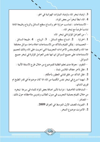 129
.‫اجلو‬ ‫في‬ ‫الهوائية‬ ‫التيارات‬ ‫بازدياد‬ ‫املاء‬ ‫تبخر‬ ‫ازدياد‬ .3
.‫املواد‬ ‫بعض‬ ‫من‬ ً‫ا‬‫تبخر‬ ‫ابطأ‬ ‫املاء‬ .4
‫املادة‬ ‫وطبيعة‬ ‫والرياح‬ ‫السائل‬ ‫سطح‬ ‫واتساع‬ ‫اجلو‬ ‫حرارة‬ ‫تتناسب‬ : ‫االستنتاجات‬ -
. ‫املاء‬ ‫تبخر‬ ‫مع‬ ً‫ا‬‫طردي‬ ً‫ا‬‫تناسب‬
‫املاء‬ ‫تبخر‬ ‫في‬ ‫املؤثرة‬ ‫العوامل‬ ‫من‬ ∴
. ‫السائل‬ ‫طبيعة‬ .4 . ‫الرياح‬ .3 . ‫السائل‬ ‫سطح‬ ‫اتساع‬ .2 	. ‫احلرارة‬ .1
‫مختلفة‬ ‫سوائل‬ ‫باخذ‬ ‫اعاله‬ ‫االستنتاجات‬ ‫من‬ ‫بالتأكد‬ ‫القيام‬ ‫ميكن‬ : ‫التعميمات‬ -
‫لتعميم‬ ‫وذلك‬ ‫املاء‬ ‫على‬ ‫اجريت‬ ‫التي‬ ‫التجريبية‬ ‫االجراءات‬ ‫بنفس‬ ‫والقيام‬ ‫املاء‬ ‫عدا‬
‫جميع‬ ‫تبخر‬ ‫في‬ ‫املؤثرة‬ ‫العوامل‬ ‫نفس‬ ‫انها‬ ‫اي‬ ‫السوائل‬ ‫جميع‬ ‫على‬ ‫االستنتاجات‬
.‫السوائل‬
: ‫اآلتية‬ ‫االسئلة‬ ‫طرح‬ ‫خالل‬ ‫من‬ ‫للموضوع‬ ‫الطلبة‬ ‫تعلم‬ ‫مدى‬ ‫معرفة‬ : ‫التقومي‬ -
. ً‫ء‬‫شتا‬ ‫املالبس‬ ‫جفاف‬ ‫تأخر‬ ‫علل‬ .1
. ‫بأحكام‬ ‫العطور‬ ‫قناني‬ ‫غلق‬ ‫من‬ ‫التاكد‬ ‫علل‬ .2
‫ام‬ ‫الطبخ‬ ‫قدر‬ ‫في‬ ً‫ا‬‫موضوع‬ ‫كان‬ ‫اذا‬ ‫املاء‬ ‫من‬ ‫الكمية‬ ‫نفس‬ ‫تبخر‬ ‫في‬ ‫اسرع‬ ‫ايهما‬ .3
.‫الشاي‬ ‫قوري‬
‫تبخره‬ ‫سرعة‬ ‫في‬ ‫للماء‬ ‫املواد‬ ‫بعض‬ ‫اضافة‬ ‫تأثير‬ ‫دراسة‬ : ‫الالصفية‬ ‫النشاطات‬ -
.‫ذلك‬ ‫حول‬ ‫مالحظاته‬ ‫وتدوين‬ ‫الطالب‬ ‫منزل‬ ‫في‬ ‫التجريب‬ ‫بعملية‬ ‫القيام‬ ‫خالل‬ ‫من‬
: ‫املصادر‬ -
.2009 ‫العراق‬ ‫في‬ ‫املتوسط‬ ‫االول‬ ‫للصف‬ ‫الفيزياء‬ .1
.‫التبخر‬ ‫موضوع‬ ‫االنترنت‬ .2
	
 