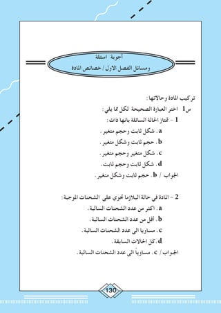 130
				 	
	
‫اسئلة‬ ‫أجوبة‬
‫املادة‬ ‫االول/خصائص‬ ‫الفصل‬ ‫ومسائل‬
:‫وحاالتها‬ ‫املادة‬ ‫تركيب‬
:‫يلي‬ ‫مما‬ ‫لكل‬ ‫الصحيحة‬ ‫العبارة‬ ‫اختر‬ 1‫س‬
:‫ذات‬ ‫بانها‬ ‫السائلة‬ ‫احلالة‬ ‫متتاز‬ - 1 	
	.‫متغير‬ ‫وحجم‬ ‫ثابت‬ ‫شكل‬ .a 		
.‫متغير‬ ‫وشكل‬ ‫ثابت‬ ‫حجم‬ .b 		
.‫متغير‬ ‫وحجم‬ ‫متغير‬ ‫شكل‬ .c 		
.‫ثابت‬ ‫وحجم‬ ‫ثابت‬ ‫شكل‬ .d 		
.‫متغير‬ ‫وشكل‬ ‫ثابت‬ ‫حجم‬ .b / ‫اجلواب‬ 	
:‫املوجبة‬ ‫الشحنات‬ ‫على‬ ‫حتوي‬ ‫البالزما‬ ‫حالة‬ ‫في‬ ‫املادة‬ - 2 	
.‫السالبة‬ ‫الشحنات‬ ‫عدد‬ ‫من‬ ‫اكثر‬ .a 		
.‫السالبة‬ ‫الشحنات‬ ‫عدد‬ ‫من‬ ‫أقل‬ .b 		
.‫السالبة‬ ‫الشحنات‬ ‫عدد‬ ‫الى‬ ‫مساويا‬ .c 		
.‫السابقة‬ ‫احلاالت‬ ‫.كل‬d 		
.‫السالبة‬ ‫الشحنات‬ ‫عدد‬ ‫الى‬ ً‫ا‬‫مساوي‬ .c /‫اجلـواب‬ 	
 