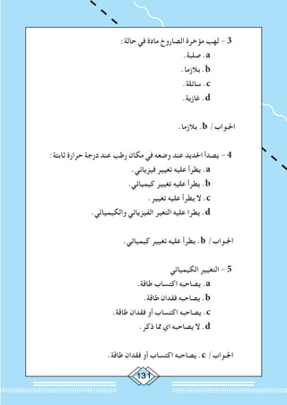 131
:‫حالة‬ ‫في‬ ‫مادة‬ ‫الصاروخ‬ ‫مؤخرة‬ ‫لهب‬ - 3 	
.‫صلبة‬ .a 		
.‫بالزما‬ .b 		
.‫سائلة‬ .c 		
.‫غازية‬ .d 		
	
.‫بالزما‬ .b /‫اجلـواب‬
:‫ثابتة‬ ‫حرارة‬ ‫درجة‬ ‫عند‬ ‫رطب‬ ‫مكان‬ ‫في‬ ‫وضعه‬ ‫عند‬ ‫احلديد‬ ‫يصدأ‬ - 4 	
.‫فيزيائي‬ ‫تغيير‬ ‫عليه‬ ‫يطرأ‬ .a 		
.‫كيميائي‬ ‫تغيير‬ ‫عليه‬ ‫يطرأ‬ .b 		
.‫تغيير‬ ‫عليه‬ ‫يطرأ‬ ‫ال‬ .c 		
.‫والكيميائي‬ ‫الفيزيائي‬ ‫التغير‬ ‫عليه‬ ‫يطرا‬ .d 		
	
.‫كيميائي‬ ‫تغيير‬ ‫عليه‬ ‫يطرأ‬ .b /‫اجلـواب‬
‫الكيميائي‬ ‫التغيير‬ - 5 	
.‫طاقة‬ ‫اكتساب‬ ‫يصاحبه‬ .a 		
.‫طاقة‬ ‫فقدان‬ ‫يصاحبه‬ .b 		
.‫طاقة‬ ‫فقدان‬ ‫أو‬ ‫اكتساب‬ ‫يصاحبه‬ .c 		
.‫ذكر‬ ‫مما‬ ‫اي‬ ‫يصاحبه‬ ‫ال‬ .d 		
	
.‫طاقة‬ ‫فقدان‬ ‫أو‬ ‫اكتساب‬ ‫يصاحبه‬ .c /‫اجلـواب‬
 