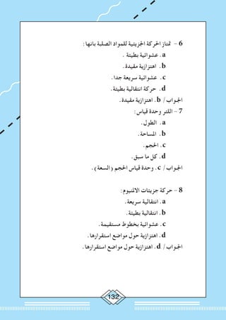 132
:‫بانها‬ ‫الصلبة‬ ‫للمواد‬ ‫اجلزيئية‬ ‫احلركة‬ ‫متتاز‬ - 6 	
. ‫بطيئة‬ ‫عشوائية‬ .a 		
.‫مقيدة‬ ‫اهتزازية‬ .b 		
.‫جدا‬ ‫سريعة‬ ‫عشوائية‬ .c 		
.‫بطيئة‬ ‫انتقالية‬ ‫حركة‬ .d 		
.‫مقيدة‬ ‫اهتزازية‬ .b /‫اجلـواب‬ 	
:‫قياس‬ ‫وحدة‬ ‫اللتر‬ - 7 	
.‫الطول‬ .a 		
		.‫املساحة‬ .b 		
.‫احلجم‬ .c 		
.‫سبق‬ ‫ما‬ ‫كل‬ .d 		
.)‫(السعة‬ ‫احلجم‬ ‫قياس‬ ‫وحدة‬ .c /‫اجلـواب‬ 	
:‫االملنيوم‬ ‫جزيئات‬ ‫حركة‬ - 8 	
.‫سريعة‬ ‫انتقالية‬ .a 		
.‫بطيئة‬ ‫انتقالية‬ .b 		
.‫مستقيمة‬ ‫بخطوط‬ ‫عشوائية‬ .c 		
.‫استقرارها‬ ‫مواضع‬ ‫حول‬ ‫اهتزازية‬ .d 		
.‫استقرارها‬ ‫مواضع‬ ‫حول‬ ‫اهتزازية‬ .d /‫اجلـواب‬ 	
 