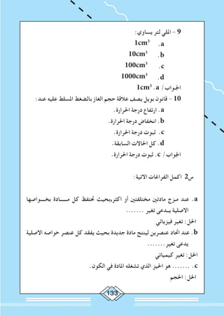 133
:‫يساوي‬ ‫لتر‬ ‫امللي‬ - 9 	
1cm3
.a
.b
.c
.d
		
				
10cm3
			
	
100cm3
			
	1000cm3
			
	1cm3
.a /‫اجلـواب‬ 	
:‫عند‬ ‫عليه‬ ‫املسلط‬ ‫بالضغط‬ ‫الغاز‬ ‫حجم‬ ‫عالقة‬ ‫يصف‬ ‫بويل‬ ‫قانون‬ - 10 	
.‫احلرارة‬ ‫درجة‬ ‫ارتفاع‬ .a 		
.‫احلرارة‬ ‫درجة‬ ‫انخفاض‬ .b 		
.‫احلرارة‬ ‫درجة‬ ‫ثبوت‬ .c 		
.‫السابقة‬ ‫احلاالت‬ ‫كل‬ .d 		
.‫احلرارة‬ ‫درجة‬ ‫ثبوت‬ .c /‫اجلواب‬ 	
:‫االتية‬ ‫الفراغات‬ ‫اكمل‬ 2‫س‬
‫بخــــواصها‬ ‫مــــــادة‬ ‫كل‬ ‫حتتفظ‬ ‫اكثر,بحيث‬ ‫أو‬ ‫مختلفتني‬ ‫مادتني‬ ‫مـزج‬ ‫عند‬ .a
....... ‫تغير‬ ‫يــدعى‬ ‫االصلية‬
‫فيزيائي‬ ‫تغير‬ :‫احلل‬
‫االصلية‬ ‫خواصه‬ ‫عنصر‬ ‫كل‬ ‫يفقد‬ ‫بحيث‬ ‫جديدة‬ ‫مادة‬ ‫لينتج‬ ‫عنصرين‬ ‫احتاد‬ ‫عند‬ .b
.......‫تغير‬ ‫يدعى‬
‫كيميائي‬ ‫تغير‬ :‫احلل‬
.‫الكون‬ ‫في‬ ‫املادة‬ ‫تشغله‬ ‫الذي‬ ‫احليز‬ ‫هو‬ ....... .c
‫احلجم‬ :‫احلل‬
 