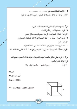 134
. ........ ‫و‬ ........ ‫على‬ ‫تعتمد‬ ‫املادة‬ ‫حاالت‬ .d
‫اجلزيئية‬ ‫القوى‬ ‫طبيعة‬ ‫و‬ ‫البينية‬ ‫واملسافات‬ ‫اجلزيئات‬ ‫حركة‬ :‫احلل‬
:‫ياتي‬ ‫فيما‬ ‫الصحيحة‬ ‫غير‬ ‫العبارات‬ ‫صوب‬ / 3‫س‬
.‫ثابت‬ ‫وشكل‬ ‫ثابت‬ ‫حجم‬ ‫للزيت‬ .a
‫متغير‬ ‫وشكل‬ ‫ثابت‬ ‫حجم‬ ‫للزيت‬ /‫الصواب‬ /‫اجلواب/خطأ‬
.‫بالتسخني‬ ‫السائلة‬ ‫احلالة‬ ‫الى‬ ‫الصلبة‬ ‫احلالة‬ ‫من‬ ‫احلديد‬ ‫حتويل‬ ‫ميكن‬ .b
‫صح‬ /‫اجلواب‬
.‫الغازية‬ ‫احلالة‬ ‫الى‬ ‫السائلة‬ ‫احلالة‬ ‫من‬ ‫يتحول‬ ‫املاء‬ ‫تبريد‬ ‫عند‬ .c
.‫الصلبة‬‫احلالة‬‫الى‬‫السائلة‬‫احلالة‬‫من‬‫يتحول‬‫املاء‬‫تبريد‬‫عند‬/‫الصواب‬/‫خطأ‬‫اجلواب‬
‫املاء‬ ‫حجم‬ ‫أحسب‬ ،1m ‫حرفه‬ ‫طول‬ ‫باملاء‬ ‫مملوء‬ ‫مكعب‬ ‫شكل‬ ‫على‬ ‫خزان‬ / 4‫س‬
.‫باللتر‬ ‫مقدرا‬ ‫اخلزان‬ ‫في‬
‫حرفه‬ ‫طول‬ ‫مكعب‬ = ‫املكعب‬ ‫حجم‬ :‫احلل‬
V=a3
V=13
= 1m3
						
1m3
=1000L
V= 1×1000=1000 Litter a
a
 