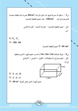 135
‫معدنية‬ ‫قطعة‬ ‫فيه‬ ‫غمرت‬ 60cm3
‫قراءته‬ ‫ملون‬ ‫ماء‬ ‫فيها‬ ‫مدرجة‬ ‫اسطوانة‬ / 5‫س‬
.‫املعدنية‬ ‫القطعة‬ ‫حجم‬ ‫فما‬ ، 100cm3
‫قراءته‬ ‫فاصبحت‬
‫االولى‬ ‫القراءة‬ - ‫الثانية‬ ‫القراءة‬ = ‫املعدنية‬ ‫القطعة‬ ‫حجم‬ : ‫احلل‬
: ‫أي‬
V=V2
-V1
V= 100- 60
‫املعدنية‬ ‫القطعة‬ ‫حجم‬ V=40 cm3
.‫يشغلها‬ ‫الذي‬ ‫الهواء‬ ‫حجم‬ ‫,أحسب‬ 5m×4m×3m ‫ابعادها‬ ‫غرفة‬ / 6‫س‬
‫االرتفاع‬ × ‫العرض‬ × ‫الطول‬ =‫املستطيالت‬ ‫متوازي‬ ‫حجم‬ : ‫احلل‬
:‫أن‬ ‫أي‬
h=3m
w=4m
L=5m
V= L ×w ×h
V= 5 ×4 ×3
V= 60 m3
‫الغرفة‬ ‫شغل‬ ‫الذي‬ ‫الهواء‬ ‫حجم‬
 
