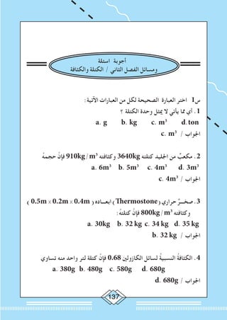 137
‫اسئلة‬ ‫أجوبة‬
‫والكثافة‬ ‫الكتلة‬ / ‫الثاني‬ ‫الفصل‬ ‫ومسائل‬
:‫اآلتية‬ ‫العبارات‬ ‫من‬ ‫لكل‬ ‫الصحيحة‬ ‫العبارة‬ ‫اختر‬ 1‫س‬
‫؟‬ ‫الكتلة‬ ‫وحدة‬ ‫ميثل‬ ‫ال‬ ‫يأتي‬ ‫مما‬ ‫أي‬ .1
a. g b. kg c. m3
d.ton
c. m3
/ ‫اجلواب‬
ُ‫ه‬‫حجم‬ َّ‫فإن‬ 910kg/m3
‫وكثافته‬ 3640kg ‫كتلته‬ ‫اجلليد‬ ‫من‬ ٌ‫مكعب‬ .2
a. 6m3
b. 5m3
c. 4m3
d. 3m3
c. 4m3
/ ‫اجلواب‬
)0.5m×0.2m×0.4m(‫ابعـــاده‬)Thermostone(‫حراري‬ ٌ‫صخـــر‬.3
:ُ‫ه‬‫كتلت‬ َّ‫فإن‬ 800kg/m3
‫وكثافته‬
a. 30kg b. 32 kg c. 34 kg d. 35 kg
b. 32 kg / ‫اجلواب‬
‫تساوي‬ ‫منه‬ ‫واحد‬ ‫لتر‬ ‫كتلة‬ َّ‫فإن‬ 0.68 ‫الكازولني‬ ‫لسائل‬ ُ‫ة‬‫النسبي‬ ُ‫ة‬‫الكثاف‬ .4
a. 380g b. 480g c. 580g d. 680g 		
d. 680g / ‫اجلواب‬
 