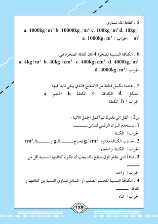 138
‫تساوي‬ ‫املاء‬ ‫كثافة‬ . 5
a. 1000kg/m3
b. 10000kg /m3
c. 100kg/m3
d. 10kg/
a. 1000kg/m3
/ ‫اجلواب‬ m3
:‫هي‬ ‫الصخرة‬ ‫كثافة‬ ‫فان‬ 4 ‫لصخرة‬ ‫النسبية‬ ‫الكثافة‬ . 6
a. 4kg/m3
b. 40kg /cm3
c. 400kg/cm3
d. 4000kg/m3
d. 4000kg/m3
/ ‫اجلواب‬
:‫فيها‬ ً‫ا‬‫ثابت‬ ‫يبقى‬ ‫فالذي‬ ‫االسفنج‬ ‫من‬ ‫قطعة‬ ُ‫تكبس‬ ‫عندما‬ . 7
a. ‫احلجم‬ b. ‫الكتلة‬ c. ‫الكثافة‬ d. ‫الشكل‬
‫الكتلة‬ .b / ‫اجلواب‬
:‫اآلتية‬ ‫اجلمل‬ ‫أكمل‬ ‫ثم‬ ‫دفترك‬ ‫الى‬ ‫أنقل‬ /2‫س‬
‫ــــــــــــــــ‬ ‫لقياس‬ ‫الرقمي‬ ‫امليزان‬ ُ‫م‬‫يستخد‬ .1
‫الكتلة‬ /‫اجلواب‬
cm3
‫بالـ‬ ‫ــــــــــــ‬ ‫و‬ g ‫بالـ‬ ‫ــــــــــــ‬ ‫نحتاج‬ g/cm3
‫مقدرة‬ ‫الكثافة‬ ‫حلساب‬ .2
‫احلجم‬ ‫و‬ ‫الكتلة‬ /‫اجلواب‬
‫من‬ ‫أقل‬ ‫النسبية‬ ‫كثافتها‬ َ‫تكون‬ ‫أن‬ ُ‫يجب‬ ‫املاء‬ ‫سطح‬ َ‫فوق‬ ‫تطفو‬ ‫التي‬ ُ‫ة‬‫املاد‬ .3
‫ــــــــــــــ‬
‫واحد‬ /‫اجلواب‬
‫و‬ ‫كثافتها‬ ‫بني‬ ‫النسبة‬ ‫تساوي‬ ِ‫السائل‬ ‫أو‬ ِ‫الصلب‬ ِ‫للجسم‬ ُ‫ة‬‫النسبي‬ ُ‫ة‬‫الكثاف‬ . 4
‫ــــــــــــــ‬ ‫كثافة‬
‫املاء‬ /‫اجلواب‬
 