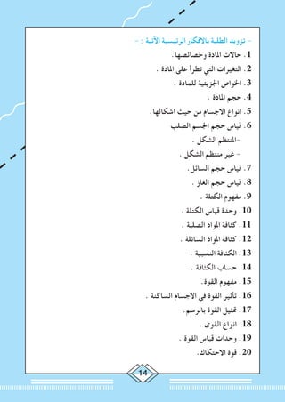 14
- : ‫اآلتية‬ ‫الرئيسية‬ ‫باالفكار‬ ‫الطلبة‬ ‫تزويد‬ -
.‫وخصائصها‬ ‫املادة‬ ‫حاالت‬ .1
. ‫املادة‬ ‫على‬ ‫تطرأ‬ ‫التي‬ ‫التغيرات‬ .2
. ‫للمادة‬ ‫اجلزيئية‬ ‫اخلواص‬ .3
. ‫املادة‬ ‫حجم‬ .4
.‫اشكالها‬ ‫حيث‬ ‫من‬ ‫االجسام‬ ‫انواع‬ .5
‫الصلب‬ ‫اجلسم‬ ‫حجم‬ ‫قياس‬ .6
. ‫الشكل‬ ‫-املنتظم‬
. ‫الشكل‬ ‫منتظم‬ ‫غير‬ -
.‫السائل‬ ‫حجم‬ ‫قياس‬ .7
. ‫الغاز‬ ‫حجم‬ ‫قياس‬ .8
. ‫الكتلة‬ ‫مفهوم‬ .9
. ‫الكتلة‬ ‫قياس‬ ‫وحدة‬ .10
. ‫الصلبة‬ ‫املواد‬ ‫كثافة‬ .11
. ‫السائلة‬ ‫املواد‬ ‫كثافة‬ .12
. ‫النسبية‬ ‫الكثافة‬ .13
. ‫الكثافة‬ ‫حساب‬ .14
.‫القوة‬ ‫مفهوم‬ .15
. ‫الساكنة‬ ‫االجسام‬ ‫في‬ ‫القوة‬ ‫تأثير‬ .16
.‫بالرسم‬ ‫القوة‬ ‫متثيل‬ .17
. ‫القوى‬ ‫انواع‬ .18
. ‫القوة‬ ‫قياس‬ ‫وحدات‬ .19
.‫االحتكاك‬ ‫قوة‬ .20
 