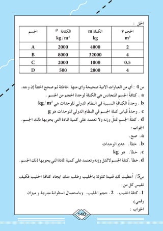 140
: ‫احلل‬
v ‫احلجم‬
m3
m ‫الكتلة‬
kg
ρ ‫الكثافة‬
kg/m3
‫اجلسم‬
240002000A
4320008000B
0.510002000C
42000500D
.‫وجد‬ ‫إن‬ ‫اخلطأ‬ ‫صحح‬ ‫ثم‬ ‫خاطئة‬ ‫منها‬ ‫واي‬ ‫صحيحة‬ ‫االتية‬ ‫العبارات‬ ‫من‬ ‫أي‬ : 4 ‫س‬
. ‫اجلسم‬ ‫من‬ ‫احلجم‬ ‫لوحدة‬ ‫الكتلة‬ ‫هي‬ ‫املتجانس‬ ِ‫اجلسم‬ ُ‫ة‬‫كثاف‬ . a
kg/m3
‫هي‬ ‫للوحدات‬ ‫الدولي‬ ‫النظام‬ ‫في‬ ‫النسبية‬ ِ‫ة‬‫الكثاف‬ ُ‫ة‬‫وحد‬ . b
g ‫هو‬ ‫للوحدات‬ ‫الدولي‬ ‫النظام‬ ‫في‬ ‫اجلسم‬ ‫كتلة‬ ‫قياس‬ ُ‫ة‬‫وحد‬ . c
.‫اجلسم‬ ‫ذلك‬ ‫يحويها‬ ‫التي‬ ‫املادة‬ ‫كمية‬ ‫على‬ ‫تعتمد‬ ‫وال‬ ‫وزنه‬ ُ‫متثل‬ ِ‫اجلسم‬ ُ‫ة‬‫كتل‬ . d
:‫اجلواب‬
.‫صح‬ .a
‫الوحدات‬ ‫عدمي‬ .‫خطأ‬ .b
kg ‫هو‬ .‫خطأ‬ .c
.‫اجلسم‬‫ذلك‬‫يحويها‬‫التي‬‫املادة‬‫كمية‬‫على‬‫وتعتمد‬‫وزنه‬‫المتثل‬‫اجلسم‬‫.كتلة‬‫خطأ‬.d
‫فكيف‬ ‫احلليب‬ ‫كثافة‬ ‫ايجاد‬ ‫منك‬ ‫وطلب‬ ‫باحلليب‬ ‫مملوئة‬ ‫قنينة‬ ‫لك‬ ‫ُعطيت‬‫ا‬ /5‫س‬
:‫من‬ ‫كل‬ ‫تقيس‬
‫ميزان‬ ‫و‬ ‫مدرجة‬ ‫اسطوانة‬ ‫(باستعمال‬ .‫احلليب‬ ‫حجم‬ .2 .‫احلليب‬ ‫كتلة‬ .1
)‫رقمي‬
: ‫اجلواب‬
 
