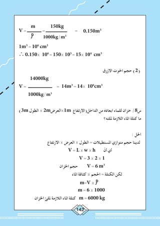 142
	 m 150kg
V = ‫ــــــــــــــــ‬ = ‫ــــــــــــــــــــــــ‬ = 0.150m3
	 1000kg/m3
1m3
= 106
cm3
∴ 0.150× 106
= 150× 103
= 15× 104
cm3
‫االزرق‬ ‫احلوت‬ ‫حجم‬ )2(
14000kg
V = ‫ـــــــــــــــــــــــــــ‬ = 14m3
= 14× 106
cm3
1000kg/m3
)3m ‫الطول‬ × 2m‫1×العرض‬m ‫الداخل(االرتفاع‬ ‫من‬ ‫ابعاده‬ ‫للماء‬ ‫خزان‬ /8‫س‬
‫؟‬ِ‫ه‬‫مللئ‬ ‫الالزمة‬ ‫املاء‬ ‫كتلة‬ ‫ما‬
: ‫احلل‬
‫االرتفاع‬ × ‫العرض‬ × ‫الطول‬ = ‫املستطيالت‬ ‫متوازي‬ ‫حجم‬ ‫لدينا‬
V = L × w × h ّ‫أن‬ ‫أي‬
V = 3 × 2 × 1
‫اخلزان‬ ‫حجم‬ V = 6 m3
‫املاء‬ ‫كثافة‬ × ‫احلجم‬ = ‫الكتلة‬ ‫لكن‬
m=V × 		
m = 6 × 1000
‫اخلزان‬ ‫مللئ‬ ‫الالزمة‬ ‫املاء‬ ‫كتلة‬ m = 6000 kg
 