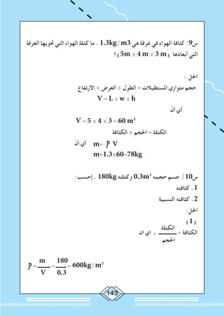 143
‫الغرفة‬ ‫حتويها‬ ‫التي‬ ‫الهواء‬ ‫كتلة‬ ‫ما‬ . 1.3kg/m3 ‫هي‬ ‫غرفة‬ ‫في‬ ‫الهواء‬ ‫كثافة‬ :9‫س‬
‫5)؟‬m × 4 m × 3 m( ‫أبعادها‬ ‫التي‬
: ‫احلل‬
‫االرتفاع‬ × ‫العرض‬ × ‫الطول‬ = ‫املستطيالت‬ ‫متوازي‬ ‫حجم‬
V = L × w × h
ّ‫أن‬ ‫أي‬
V = 5 × 4 × 3 = 60 m3
‫الكثافة‬ × ‫احلجم‬ = ‫الكتلة‬
ّ‫أن‬ ‫أي‬ m= V
				 m=1.3×60=78kg
:‫إحسب‬ . 180kg ‫وكتلته‬ 0.3m3
‫حجمه‬ ‫جسم‬ /10‫س‬
‫كثافته‬ .1
‫النسبية‬ ‫كثافته‬ .2
:‫احلل‬
‫الكتلة‬
)1(
‫ان‬ ‫اي‬ ، ‫ــــــــــــــ‬ = ‫الكثافة‬
‫احلجم‬
m 180
= ‫ــــــــــ‬ = ‫ــــــــ‬ = 600kg/m3
V 0.3
 
