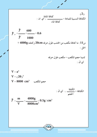 144
‫املادة‬ ‫كثافة‬
			 )2(
: ‫ان‬ ‫اي‬ ، ‫ــــــــــــــــــــــــــــ‬ = ‫للمادة‬ ‫النسبية‬ ‫الكثافة‬
‫املاء‬ ‫كثافة‬
			
	
	 600
r
= ‫ــــــــــــ‬ = ‫ـــــــــــــ‬ = 0.6
	
/
1000
‫؟‬ 4000g ‫وكتلته‬ 20cm ‫حرفه‬ ‫طول‬ ‫اخلشب‬ ‫من‬ ‫مكعب‬ ‫كثافة‬ ‫ما‬ :11‫س‬
: ‫احلل‬
‫حرفه‬ ‫طول‬ ‫مكعب‬ = ‫املكعب‬ ‫حجم‬ ‫لدينا‬
: ّ‫أن‬ ‫أي‬
V = a3
V = (20)3
V = 8000 cm3
‫املكعب‬ ‫حجم‬
‫الكتلة‬
: ّ‫أن‬ ‫أي‬ ، ‫ــــــــــــــ‬ = ‫الكثافة‬
m 4000g
‫احلجم‬
	
= ‫ـــــــــــــ‬ = ‫ـــــــــــــــــــــ‬ = 0.5g/cm3
V 8000cm3
 