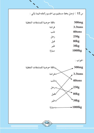 145
: ‫يأتي‬ ‫فيما‬ ‫وكتلته‬ ‫اجلسم‬ ‫بني‬ ‫مستقيم‬ ‫بخط‬ ‫اوصل‬ / 12 ‫س‬
‫النفطية‬ ‫للمشتقات‬ ‫حوضية‬ ‫ناقلة‬ 			500mg
	‫فراشة‬ 			3.5tons
‫ذئب‬ 		 40tons
‫رجل‬ 			250g
‫فيل‬ 			80kg
‫طير‬ 		 	38kg
‫سيارة‬ 			1000kg
: ‫اجلواب‬
‫النفطية‬ ‫للمشتقات‬ ‫حوضية‬ ‫ناقلة‬ 			500mg
	‫فراشة‬ 			3.5tons
‫ذئب‬ 		 40tons
‫رجل‬ 			250g
‫فيل‬ 			80kg
‫طير‬ 		 	38kg
‫سيارة‬ 			1000kg
 