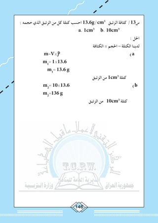 : ‫حجمه‬ ‫الذي‬ ‫الزئبق‬ ‫من‬ ‫كل‬ ‫كتلة‬ ‫احسب‬ 13.6g/cm3
‫الزئبق‬ ‫كثافة‬ /13‫س‬
a. 1cm3
b. 10cm3
: ‫احلل‬
‫الكثافة‬ × ‫احلجم‬ = ‫الكتلة‬ ‫لدينا‬
m=V× )a
m1
= 1×13.6
m1
= 13.6 g
‫الزئبق‬ ‫من‬ 1cm3
‫كتلة‬
m2
= 10×13.6 )b
m2
=136 g
‫الزئبق‬ ‫من‬ 10cm3
‫كتلة‬
 