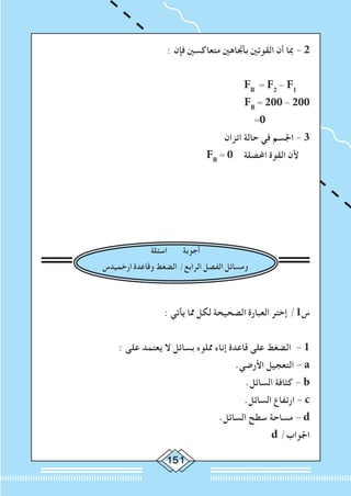 151
: ‫فإن‬ ‫متعاكسني‬ ‫بأجتاهني‬ ‫القوتني‬ ‫أن‬ ‫مبا‬ - 2
FR
= F2
- F1
		FR
= 200 - 200
=0
‫اتزان‬ ‫حالة‬ ‫في‬ ‫اجلسم‬ - 3
FR
= 0 ‫احملصلة‬ ‫القوة‬ ‫ألن‬
‫اسئلة‬ ‫أجوبة‬
‫ارخميدس‬ ‫وقاعدة‬ ‫الضغط‬ /‫الرابع‬ ‫الفصل‬ ‫ومسائل‬
: ‫يأتي‬ ‫مما‬ ‫لكل‬ ‫الصحيحة‬ ‫العبارة‬ ‫إختر‬ /1‫س‬
: ‫على‬ ‫يعتمد‬ ‫ال‬ ‫بسائل‬ ‫مملوء‬ ‫إناء‬ ‫قاعدة‬ ‫على‬ ‫الضغط‬ - 1
.‫األرضي‬ ‫التعجيل‬ - a
.‫السائل‬ ‫كثافة‬ - b
		.‫السائل‬ ‫ارتفاع‬ - c
.‫السائل‬ ‫سطح‬ ‫مساحة‬ - d
d /‫اجلواب‬
 