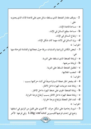 152
‫يحتويه‬ ‫الذي‬ ‫االناء‬ ‫قاعدة‬ ‫على‬ ‫معني‬ ‫سائل‬ ‫يسلطه‬ ‫الذي‬ ‫الضغط‬ ‫مقدار‬ ‫يتوقف‬ - 2
: ‫على‬
.‫اإلناء‬ ‫قاعدة‬ ‫مساحة‬ - a
.‫اإلناء‬ ‫في‬ ‫السائل‬ ‫سطح‬ ‫مساحة‬ - b
.‫اإلناء‬ ‫في‬ ‫السائل‬ ‫ارتفاع‬ - c
.‫اإلناء‬ ‫شكل‬ ‫كان‬ ‫مهما‬ ‫االناء‬ ‫في‬ ‫السائل‬ ‫وزن‬ - d
c /‫اجلواب‬
‫منها‬ ‫املتوخاة‬ ‫والفائدة‬ ‫عجالتها‬ ‫حول‬ ‫سرفة‬ ‫والدبابات‬ ‫الزراعية‬ ‫املكائن‬ ‫لبعض‬ - 3
:‫هي‬
.‫التربة‬ ‫على‬ ‫تسلطه‬ ‫الذي‬ ‫الضغط‬ ‫لزيادة‬ - a
.‫سرعتها‬ ‫لزيادة‬ - b
.‫التربة‬ ‫على‬ ‫املسلط‬ ‫الضغط‬ ‫لتقليل‬ - c
.‫انقالبها‬ ‫لتجنب‬ - d
c /‫اجلواب‬
: ‫بسبب‬ ‫حركتها‬ ‫أثناء‬ ‫في‬ ً‫ا‬‫صيف‬ ‫السيارة‬ ‫عجلة‬ ‫اطار‬ ‫ينفجر‬ ‫قد‬ - 4
.‫االطار‬ ‫داخل‬ ‫الهواء‬ ‫جزيئات‬ ‫عدد‬ ‫زيادة‬ - a
. ‫االطار‬ ‫داخل‬ ‫الهواء‬ ‫ضغط‬ ‫على‬ ‫اجلوي‬ ‫الضغط‬ ‫زيادة‬ - b
.‫احلرارة‬ ‫درجة‬ ‫أرتفاع‬ ‫بسبب‬ ‫االطار‬ ‫داخل‬ ‫الهواء‬ ‫ضغط‬ ‫زيادة‬ - c
. ‫احلرارة‬ ‫درجة‬ ‫بارتفاع‬ ‫العجلة‬ ‫اطار‬ ‫متدد‬ - d
c /‫اجلواب‬
‫اسفلها‬ ‫في‬ ‫الزئبق‬ ‫من‬ ‫قليل‬ ‫على‬ ‫حتتوي‬ U ‫حرف‬ ‫شكل‬ ‫على‬ ‫زجاجية‬ ‫انبوبة‬ - 5
‫اآلخر‬ ‫فرعها‬ ‫وفي‬ 1.26g/cm3
‫كثافته‬ ‫فرعيهاكليسيرين‬ ‫إحدى‬ ‫في‬ ‫وضع‬
 