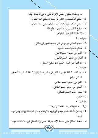 153
:َّ‫فإن‬ ‫االنبوبة‬ ‫جانبي‬ ‫على‬ ‫اإلتزان‬ ‫حصل‬ ‫االستقرار‬ ‫وبعد‬ ‫ماء‬
.‫العلوي‬ ‫املاء‬ ‫سطح‬ ‫مستوى‬ ‫من‬ ‫اعلى‬ ‫الكليسيرين‬ ‫سطح‬ - a
.‫العلوي‬ ‫املاء‬ ‫سطح‬ ‫مستوى‬ ‫من‬ ‫اوطأ‬ ‫الكليسيرين‬ ‫سطح‬ - b
.‫املاء‬ ‫سطح‬ ‫مبستوى‬ ‫الكليسيرين‬ ‫سطح‬ - c
.‫باآلخر‬ ‫منهما‬ ‫لكل‬ ‫عالقة‬ ‫ال‬ - d
b /‫اجلواب‬
: ‫سائل‬ ‫في‬ ‫مغمور‬ ‫جسم‬ ‫قبل‬ ‫من‬ ‫املزاح‬ ‫السائل‬ ‫حجم‬ - 6
.‫املغمور‬ ‫اجلسم‬ ‫حلجم‬ ٍ‫مساو‬ - a
.‫املغمور‬ ‫اجلسم‬ ‫حجم‬ ‫من‬ ‫أكبر‬ - b
.‫املغمور‬ ‫اجلسم‬ ‫حجم‬ ‫من‬ ‫أصغر‬ -c
.‫السائل‬ ‫سطح‬ ‫حتت‬ ‫اجلسم‬ ‫عمق‬ ‫على‬ ‫يتوقف‬ - d
a /‫اجلواب‬
‫حجم‬ َّ‫فأن‬ ‫السائل‬ ‫كثافة‬ ‫إلى‬ ‫مساوية‬ ‫سائل‬ ‫في‬ ‫الطافي‬ ‫اجلسم‬ ‫كثافة‬ ‫كانت‬ ‫إذا‬ - 7
: ‫املزاح‬ ‫السائل‬
.‫الطافي‬ ‫اجلسم‬ ‫حجم‬ ‫من‬ ‫أكبر‬ - a
.‫الطافي‬ ‫اجلسم‬ ‫حجم‬ ‫من‬ ‫أصغر‬ - b
.‫الطافي‬ ‫اجلسم‬ ‫حجم‬ ‫بقدر‬ - c
.‫صفر‬ - d
c /‫اجلواب‬
:‫وجدت‬ ‫إن‬ ‫اخلاطئة‬ ‫العبارات‬ ‫صحح‬ / 2‫س‬
‫دون‬ ‫ومن‬ ‫الهوائية‬ ‫الطبقة‬ ‫خالل‬ ‫باالرتفاع‬ ‫الهيليوم‬ ‫بغاز‬ ‫اململوء‬ ‫املنطاد‬ ُ‫يستمر‬ - 1
.‫توقف‬
‫مهما‬ ‫االناء‬ ‫ذلك‬ ‫في‬ ‫السائل‬ ‫وزن‬ ‫على‬ ‫يتوقف‬ ‫اإلناء‬ ‫قاعدة‬ ‫على‬ ‫السائل‬ ‫ضغط‬ - 2
 
