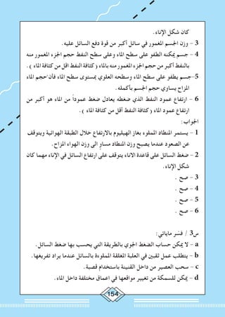 154
.‫اإلناء‬ ‫شكل‬ ‫كان‬
.‫عليه‬ ‫السائل‬ ‫دفع‬ ‫قوة‬ ‫من‬ ‫أكبر‬ ‫سائل‬ ‫في‬ ‫املغمور‬ ‫اجلسم‬ ‫وزن‬ - 3
‫منه‬ ‫املغمور‬ ‫اجلزء‬ ‫حجم‬ ‫النفط‬ ‫سطح‬ ‫وعلى‬ ‫املاء‬ ‫سطح‬ ‫على‬ ‫الطفو‬ ‫ميكنه‬ ‫جسم‬ - 4
.)‫املاء‬‫كثافة‬‫من‬‫اقل‬‫النفط‬‫(كثافة‬‫باملاء‬‫منه‬‫املغمور‬‫اجلزء‬‫حجم‬‫من‬‫أكبر‬‫بالنفط‬
‫املاء‬ ‫حجم‬َّ ‫فأن‬ ‫املاء‬ ‫سطح‬ ‫مبستوى‬ ‫العلوي‬ ‫وسطحه‬ ‫املاء‬ ‫سطح‬ ‫على‬ ‫يطفو‬ ‫5-جسم‬
.‫بأكمله‬ ‫اجلسم‬ ‫حجم‬ ‫يساوي‬ ‫املزاح‬
‫من‬ ‫أكبر‬ ‫هو‬ ‫املاء‬ ‫من‬ ً‫ا‬‫عمود‬ ‫ضغط‬ ‫يعادل‬ ‫ضغطه‬ ‫الذي‬ ‫النفط‬ ‫عمود‬ ‫ارتفاع‬ - 6
.) ‫املاء‬ ‫كثافة‬ ‫من‬ ‫أقل‬ ‫النفط‬ ‫(كثافة‬ ‫املاء‬ ‫عمود‬ ‫ارتفاع‬
:‫اجلواب‬
‫ويتوقف‬ ‫الهوائية‬ ‫الطبقة‬ ‫خالل‬ ‫باالرتفاع‬ ‫الهيليوم‬ ‫بغاز‬ ‫اململوء‬ ‫املنطاد‬ ‫يستمر‬ - 1
.‫املزاح‬ ‫الهواء‬ ‫وزن‬ ‫الى‬ ٍ‫مساو‬ ‫املنطاد‬ ‫وزن‬ ‫يصبح‬ ‫عندما‬ ‫الصعود‬ ‫عن‬
‫كان‬ ‫مهما‬ ‫اإلناء‬ ‫في‬ ‫السائل‬ ‫ارتفاع‬ ‫على‬ ‫يتوقف‬ ‫االناء‬ ‫قاعدة‬ ‫على‬ ‫السائل‬ ‫ضغط‬ - 2
.‫اإلناء‬ ‫شكل‬
. ‫صح‬ - 3
. ‫صح‬ - 4
. ‫صح‬ - 5
. ‫صح‬ - 6
:‫ماياتي‬ ‫ر‬ ّ‫فس‬ / 3‫س‬
.‫السائل‬ ‫ضغط‬ ‫بها‬ ‫يحسب‬ ‫التي‬ ‫بالطريقة‬ ‫اجلوي‬ ‫الضغط‬ ‫حساب‬ ‫ميكن‬ ‫ال‬ - a
.‫تفريغها‬ ‫يراد‬ ‫عندما‬ ‫بالسائل‬ ‫اململوءة‬ ‫املغلقة‬ ‫العلبة‬ ‫في‬ ‫ثقبني‬ ‫عمل‬ ‫يتطلب‬ - b
.‫قصبة‬ ‫باستخدام‬ ‫القنينة‬ ‫داخل‬ ‫من‬ ‫العصير‬ ‫سحب‬ - c
.‫املاء‬ ‫داخل‬ ‫مختلفة‬ ‫اعماق‬ ‫في‬ ‫مواقعها‬ ‫تغيير‬ ‫من‬ ‫للسمكة‬ ‫ميكن‬ - d
 