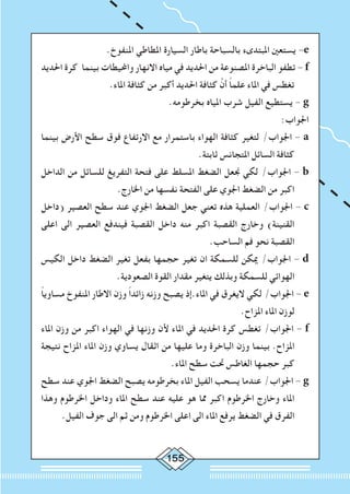 155
.‫املنفوخ‬ ‫املطاطي‬ ‫السيارة‬ ‫باطار‬ ‫بالسباحة‬ ‫املبتدىء‬ ‫يستعني‬ -e
‫احلديد‬ ‫كرة‬ ‫بينما‬ ‫واحمليطات‬ ‫االنهار‬ ‫مياه‬ ‫في‬ ‫احلديد‬ ‫من‬ ‫املصنوعة‬ ‫الباخرة‬ ‫تطفو‬ - f
.‫املاء‬ ‫كثافة‬ ‫من‬ ‫أكبر‬ ‫احلديد‬ ‫كثافة‬ َّ‫أن‬ ً‫ا‬‫علم‬ ‫املاء‬ ‫في‬ ‫تغطس‬
.‫بخرطومه‬ ‫املياه‬ ‫شرب‬ ‫الفيل‬ ‫يستطيع‬ - g
:‫اجلواب‬
‫بينما‬ ‫األرض‬ ‫سطح‬ ‫فوق‬ ‫االرتفاع‬ ‫مع‬ ‫باستمرار‬ ‫الهواء‬ ‫كثافة‬ ‫لتغير‬ /‫اجلواب‬ - a
.‫ثابتة‬ ‫املتجانس‬ ‫السائل‬ ‫كثافة‬
‫الداخل‬ ‫من‬ ‫للسائل‬ ‫التفريغ‬ ‫فتحة‬ ‫على‬ ‫املسلط‬ ‫الضغط‬ ‫جنعل‬ ‫لكي‬ /‫اجلواب‬ - b
.‫اخلارج‬ ‫من‬ ‫نفسها‬ ‫الفتحة‬ ‫على‬ ‫اجلوي‬ ‫الضغط‬ ‫من‬ ‫اكبر‬
‫(داخل‬ ‫العصير‬ ‫سطح‬ ‫عند‬ ‫اجلوي‬ ‫الضغط‬ ‫جعل‬ ‫تعني‬ ‫هذه‬ ‫العملية‬ /‫اجلواب‬ - c
‫اعلى‬ ‫الى‬ ‫العصير‬ ‫فيندفع‬ ‫القصبة‬ ‫داخل‬ ‫منه‬ ‫اكبر‬ ‫القصبة‬ ‫وخارج‬ )‫القنينة‬
.‫الساحب‬ ‫فم‬ ‫نحو‬ ‫القصبة‬
‫الكيس‬ ‫داخل‬ ‫الضغط‬ ‫تغير‬ ‫بفعل‬ ‫حجمها‬ ‫تغير‬ ‫ان‬ ‫للسمكة‬ ‫ميكن‬ /‫اجلواب‬ - d
.‫الصعودية‬ ‫القوة‬ ‫مقدار‬ ‫يتغير‬ ‫وبذلك‬ ‫للسمكة‬ ‫الهوائي‬
ً‫ا‬‫مساوي‬ ‫املنفوخ‬ ‫االطار‬ ‫وزن‬ ً‫ا‬‫زائد‬ ‫وزنه‬ ‫يصبح‬ ‫املاء.إذ‬ ‫في‬ ‫اليغرق‬ ‫لكي‬ /‫اجلواب‬ - e
.‫املزاح‬ ‫املاء‬ ‫لوزن‬
‫املاء‬ ‫وزن‬ ‫من‬ ‫اكبر‬ ‫الهواء‬ ‫في‬ ‫وزنها‬ ‫ألن‬ ‫املاء‬ ‫في‬ ‫احلديد‬ ‫كرة‬ ‫تغطس‬ /‫اجلواب‬ - f
‫نتيجة‬ ‫املزاح‬ ‫املاء‬ ‫وزن‬ ‫يساوي‬ ‫اثقال‬ ‫من‬ ‫عليها‬ ‫وما‬ ‫الباخرة‬ ‫وزن‬ ‫بينما‬ .‫املزاح‬
.‫املاء‬ ‫سطح‬ ‫حتت‬ ‫الغاطس‬ ‫حجمها‬ ‫كبر‬
‫سطح‬ ‫عند‬ ‫اجلوي‬ ‫الضغط‬ ‫يصبح‬ ‫بخرطومه‬ ‫املاء‬ ‫الفيل‬ ‫يسحب‬ ‫عندما‬ /‫اجلواب‬ - g
‫وهذا‬ ‫اخلرطوم‬ ‫وداخل‬ ‫املاء‬ ‫سطح‬ ‫عند‬ ‫عليه‬ ‫هو‬ ‫مما‬ ‫اكبر‬ ‫اخلرطوم‬ ‫وخارج‬ ‫املاء‬
.‫الفيل‬ ‫جوف‬ ‫الى‬ ‫ثم‬ ‫ومن‬ ‫اخلرطوم‬ ‫اعلى‬ ‫الى‬ ‫املاء‬ ‫يرفع‬ ‫الضغط‬ ‫في‬ ‫الفرق‬
 