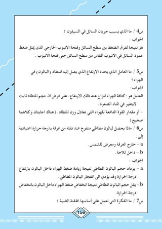 156
‫؟‬ ‫السيفون‬ ‫في‬ ‫السائل‬ ‫جريان‬ ‫يسبب‬ ‫الذي‬ ‫ما‬ / 4‫س‬
: ‫اجلواب‬
‫ضغط‬ ‫ميثل‬ ‫الذي‬ ‫اخلارجي‬ ‫االنبوب‬ ‫وفتحة‬ ‫السائل‬ ‫سطح‬ ‫بني‬ ‫الضغط‬ ‫لفرق‬ ‫نتيجة‬ ‫هو‬
. ‫االنبوب‬ ‫فتحة‬ ‫حتى‬ ‫السائل‬ ‫سطح‬ ‫من‬ ‫املقاس‬ ‫االنبوب‬ ‫في‬ ‫السائل‬ ‫عمود‬
‫في‬ )‫(البالون‬ ‫املنطاد‬ ‫إليه‬ ‫يصل‬ ‫الذي‬ ‫االرتفاع‬ ‫يحدد‬ ‫الذي‬ ‫العامل‬ ‫ما‬ / 5‫س‬
‫الهواء؟‬
:‫اجلواب‬
‫ثابت‬ ‫املنطاد‬ ‫حجم‬ ‫ان‬ ‫فرض‬ ‫على‬ .‫االرتفاع‬ ‫ذلك‬ ‫عند‬ ‫املزاح‬ ‫الهواء‬ ‫كثافة‬ :‫هو‬ ‫العامل‬
.‫الصعود‬ ‫اثناء‬ ‫في‬ ‫اليتغير‬
‫وكالهما‬ ‫اجابتان‬ ‫[هناك‬ .‫املنطاد‬ ‫وزن‬ ‫تعادل‬ ‫التي‬ ‫للهواء‬ ‫الدافعة‬ ‫القوة‬ ‫مقدار‬ ‫أو‬ -
]‫صحيح‬
‫اعتيادية‬ ‫حرارة‬ ‫بدرجة‬ ‫غرفة‬ ‫من‬ ‫نقله‬ ‫عند‬ ‫منفوخ‬ ‫مطاطي‬ ‫لبالون‬ ‫يحصل‬ ‫ماذا‬ / 6‫س‬
:‫إلى‬
.‫للشمس‬ ‫ومعرض‬ ‫الغرفة‬ ‫خارج‬ - a
.‫ثالجة‬ ‫داخل‬ - b
: ‫اجلواب‬
‫بارتفاع‬ ‫البالون‬ ‫داخل‬ ‫الهواء‬ ‫ضغط‬ ‫زيادة‬ ‫نتيجة‬ ‫املطاطي‬ ‫البالون‬ ‫حجم‬ ‫يزداد‬ - a
.‫املطاطي‬ ‫البالون‬ ‫انفجار‬ ‫الى‬ ‫يؤدي‬ ‫وقد‬ ‫احلرارة‬ ‫درجة‬
‫بانخفاض‬ ‫البالون‬ ‫داخل‬ ‫الهواء‬ ‫ضغط‬ ‫انخفاض‬ ‫نتيجة‬ ‫املطاطي‬ ‫البالون‬ ‫حجم‬ ‫يقل‬ - b
.‫احلرارة‬ ‫درجة‬
‫؟‬ ‫الطبية‬ ‫احملقنة‬ ‫أساسها‬ ‫على‬ ‫تعمل‬ ‫التي‬ ‫الفكرة‬ ‫ما‬ / 7‫س‬
 