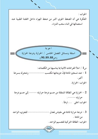 157
: ‫اجلواب‬
‫عند‬ ‫الطبية‬ ‫احملقنة‬ ‫داخل‬ ‫الهواء‬ ‫ضغط‬ ‫من‬ ‫اكبر‬ ‫اجلوي‬ ‫الضغط‬ ‫أن‬ ‫هي‬ ‫الفكرة‬
.‫الدواء‬ ‫سحب‬ ‫اثناء‬ ‫في‬ ‫استعمالها‬
‫بة‬‫جو‬‫ا‬
‫احلرارة‬ ‫ودرجة‬ ‫احلرارة‬ / ‫اخلامس‬ ‫الفصل‬ ‫ومسائل‬ ‫اسئلة‬
)90،89،88‫(ص‬
:‫الكلمات‬ ‫من‬ ‫يناسبها‬ ‫مبا‬ ‫االتية‬ ‫الفراغات‬ ‫امأل‬ / 1‫س‬
‫بسرعة‬ ‫وتتحرك‬ ---------- ‫تكتسب‬ ‫جزيئاتها‬ َّ‫فإن‬ ‫املادة‬ ‫تسخني‬ ‫عند‬ - 1
.‫أكبر‬
.‫احلرارة‬ :‫اجلواب‬
‫درجة‬ ‫جسم‬ ‫إلى‬ ----- ‫حرارته‬ ‫درجة‬ ‫جسم‬ ‫من‬ ‫املنتقلة‬ ‫الطاقة‬ ‫هي‬ ‫احلرارة‬ - 2
.----- ‫حرارته‬
.‫اوطأ‬ ... ‫اجلواب:اعلى‬
‫الواحد‬ ‫للجزيء‬ -------------- ‫ملعدل‬ ‫مقياس‬ ‫هي‬ ‫املادة‬ ‫حرارة‬ ‫درجة‬ - 3
. ‫املادة‬ ‫من‬
.‫الواحد‬ ‫للجسيم‬ ‫احلركية‬ ‫الطاقة‬ :‫اجلواب‬
 
