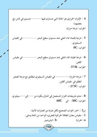 158
‫مع‬ ‫متاس‬ ‫في‬ ‫جسمني‬ ------ ‫فيها‬ ‫تتساوى‬ ‫التي‬ ‫احلالة‬ ‫هو‬ ‫احلراري‬ ‫اإلتزان‬ - 4
.‫بعضهما‬
.‫حرارة‬ ‫درجة‬ :‫اجلواب‬
‫املقياس‬ ‫في‬ --------- ‫البحر‬ ‫سطح‬ ‫مستوى‬ ‫عند‬ ‫النقي‬ ‫املاء‬ ‫إجنماد‬ ‫درجة‬ - 5
.‫السيليزي‬
0ْC :‫اجلواب‬
‫مقياس‬ ‫في‬ --------- ‫البحر‬ ‫سطح‬ ‫مستوى‬ ‫عند‬ ‫النقي‬ ‫املاء‬ ‫غليان‬ ‫درجة‬ - 6
.‫كلفن‬
.373k :‫اجلواب‬
‫الصفر‬ ‫درجة‬ ‫مع‬ ‫تتطابق‬ ‫السيليزي‬ ‫املقياس‬ ‫في‬ --------- ‫احلرارة‬ ‫درجة‬ - 7
.‫كلفن‬ ‫مقياس‬ ‫في‬ ‫املطلق‬
.-273ْC :‫اجلواب‬
.‫سيليزي‬ ---‫إلى‬ --- ‫من‬ ‫يكون‬ ‫املنازل‬ ‫في‬ ‫املستعمل‬ ‫احملرار‬ ‫تدريجات‬ ‫مدى‬ - 8
60ْC ‫الى‬ -30ْC :‫اجلواب‬
:‫االتية‬ ‫العبارات‬ ‫من‬ ‫عبارة‬ ‫لكل‬ ‫الصحيح‬ ‫اجلواب‬ ‫اختر‬ / 2‫س‬
:‫يدعى‬ ‫املادة‬ ‫من‬ ‫الواحد‬ ‫للجزيء‬ ‫احلركية‬ ‫الطاقة‬ ‫معدل‬ ‫مقياس‬ - 1
‫الباروميتر‬ .b ‫احلرارة‬ .a
 