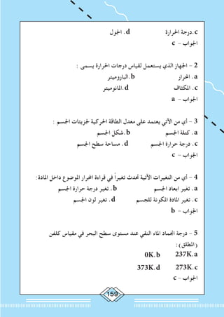 159
‫اجلول‬ .d ‫احلرارة‬ ‫.درجة‬c
c - ‫اجلواب‬
: ‫يسمى‬ ‫احلرارة‬ ‫درجات‬ ‫لقياس‬ ‫يستعمل‬ ‫الذي‬ ‫اجلهاز‬ - 2
‫.الباروميتر‬b ‫احملرار‬ .a
‫.املانوميتر‬d ‫املكثاف‬ .c
a - ‫اجلواب‬
: ‫اجلسم‬ ‫جلزيئات‬ ‫احلركية‬ ‫الطاقة‬ ‫معدل‬ ‫على‬ ‫يعتمد‬ ‫اآلتي‬ ‫من‬ ‫أي‬ - 3
‫اجلسم‬ ‫.شكل‬b ‫اجلسم‬ ‫كتلة‬ .a
‫اجلسم‬ ‫سطح‬ ‫مساحة‬ .d ‫اجلسم‬ ‫حرارة‬ ‫درجة‬ .c
c - ‫اجلواب‬
:‫املادة‬ ‫داخل‬ ‫املوضوع‬ ‫احملرار‬ ‫قراءة‬ ‫في‬ ً‫ا‬‫تغير‬ ‫حتدث‬ ‫اآلتية‬ ‫التغيرات‬ ‫من‬ ‫أي‬ - 4
‫اجلسم‬ ‫حرارة‬ ‫درجة‬ ‫تغير‬ .b ‫اجلسم‬ ‫ابعاد‬ ‫تغير‬ .a
‫اجلسم‬ ‫لون‬ ‫تغير‬ .d ‫للجسم‬ ‫املكونة‬ ‫املادة‬ ‫تغير‬ .c
b - ‫اجلواب‬
‫كلفن‬ ‫مقياس‬ ‫في‬ ‫البحر‬ ‫سطح‬ ‫مستوى‬ ‫عند‬ ‫النقي‬ ‫املاء‬ ‫اجنماد‬ ‫درجة‬ - 5
:)‫(املطلق‬
0K.b 237K.a
373K.d 273K.c
c - ‫اجلواب‬
 