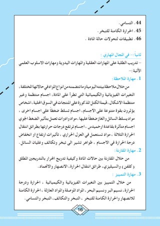 16
.‫التسامي‬ .44
.‫للتبخر‬ ‫الكامنة‬ ‫احلرارة‬ .45
. ‫املادة‬ ‫حالة‬ ‫لتحوالت‬ ‫تطبيقات‬ .46
: ‫املهاري‬ ‫املجال‬ ‫في‬ -:ً‫ا‬‫ثاني‬
‫العلمي‬ ‫االسلوب‬ ‫ومهارات‬ ‫اليدوية‬ ‫واملهارات‬ ‫العقلية‬ ‫املهارات‬ ‫على‬ ‫الطلبة‬ ‫تدريب‬ -
-:‫اآلتية‬
:‫املالحظة‬ ‫مهارة‬ .1
،‫املختلفة‬‫حاالتها‬‫في‬‫املواد‬‫انواع‬‫من‬‫تتضمنه‬‫وما‬‫اليومية‬‫بيئته‬‫مالحظة‬‫خالل‬‫من‬ 		
‫وغير‬ ‫منتظمة‬ ‫اجسام‬ ،‫املادة‬ ‫على‬ ‫تطرأ‬ ‫التي‬ ‫والكيميائية‬ ‫الفيزيائية‬ ‫التغيرات‬
‫اشخاص‬،‫احمللية‬‫السوق‬‫في‬‫املنتجات‬‫على‬‫املذكورة‬‫الكتل‬‫قيمة‬،‫االشكال‬ ‫منتظمة‬
، ‫اخرى‬ ‫اجسام‬ ‫على‬ ً‫ا‬‫ضغط‬ ‫تسلط‬ ‫اجسام‬ ،‫االجسام‬ ‫على‬ ‫متنوعة‬ ‫بقوة‬ ‫يؤثرون‬
‫اجلوي‬‫الضغط‬‫بتأثير‬‫تعمل‬‫وادوات‬‫مواد‬،‫عليها‬ ً‫ا‬‫ضغط‬‫والغاز‬‫السائل‬‫يسلط‬‫مواد‬
‫انتقال‬‫بطرائق‬‫حرارتها‬‫درجات‬‫ترتفع‬‫اجسام‬،‫ارخميدس‬‫بقاعدة‬‫متأثرة‬‫اجسام‬
‫انخفاض‬ ‫او‬ ‫ارتفاع‬ ‫تأثيرات‬ ، ‫احلراري‬ ‫العزل‬ ‫في‬ ‫تستعمل‬ ‫مواد‬ ، ‫الثالثة‬ ‫احلرارة‬
.‫السائل‬ ‫وغليان‬ ‫وتكاثف‬ ‫تبخر‬ ‫الى‬ ‫تشير‬ ‫ظواهر‬ ، ‫االجسام‬ ‫في‬ ‫احلرارة‬ ‫درجة‬
:‫املقارنة‬ ‫مهارة‬ .2
‫املطلق‬ ‫بالتدريجني‬ ‫احملرار‬ ‫تدريج‬ ‫وكيفية‬ ‫املادة‬ ‫حاالت‬ ‫بني‬ ‫املقارنة‬ ‫خالل‬ ‫من‬ 	
.‫واالجنماد‬ ‫االنصهار‬ ،‫احلرارة‬ ‫انتقال‬ ‫طرائق‬ ،‫والسيليزي‬ )‫(كلفن‬
: ‫التمييز‬ ‫مهارة‬ .3
‫ودرجة‬ ‫احلرارة‬ ، ‫والكيميائية‬ ‫الفيزيائية‬ ‫التغيرات‬ ‫بني‬ ‫التمييز‬ ‫خالل‬ ‫من‬ 	
‫الكامنة‬ ‫احلرارة‬ ، ‫العازلة‬ ‫واملواد‬ ‫املوصلة‬ ‫املواد‬ ،‫البحر‬ ‫ونسيم‬ ‫البر‬ ‫نسيم‬ ،‫احلرارة‬
.‫والتسامي‬ ‫التبخر‬ ،‫والتكاثف‬ ‫التبخر‬ ، ‫للتبخر‬ ‫الكامنة‬ ‫واحلرارة‬ ‫لالنصهار‬
 