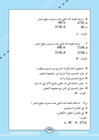 160
: ‫البحر‬ ‫سطح‬ ‫مستوى‬ ‫عند‬ ‫النقي‬ ‫املاء‬ ‫اجنماد‬ ‫درجة‬ - 6
0K.b 		-273ْC.a
373K.d
		
0ْC.c
c - ‫اجلواب‬
:‫البحر‬ ‫سطح‬ ‫مستوى‬ ‫عند‬ ‫النقي‬ ‫املاء‬ ‫غليان‬ ‫درجة‬ 	- 7
10K.b 		723K.a
373K.d 		273K.c
d - ‫اجلواب‬
: ‫يتطلب‬ ‫جسمني‬ ‫بني‬ ‫احلراري‬ ‫اإلتزان‬ ‫حالة‬ ‫لتحقيق‬ - 8
.‫البعض‬ ‫بعضهما‬ ‫عن‬ ً‫ا‬‫حراري‬ ً‫ال‬‫عز‬ ‫اجلسمني‬ ‫عزل‬ .a
.‫واحد‬ ‫بلون‬ ‫اجلسمني‬ ‫صبغ‬ .b
.‫بارد‬ ‫ماء‬ ‫في‬ ‫اآلخر‬ ‫ونضع‬ ‫مغلي‬ ‫ماء‬ ‫في‬ ‫احدهما‬ ‫نغمر‬ .c
.‫البعض‬ ‫بعضهما‬ ‫مع‬ ‫متاس‬ ‫في‬ ‫اجلسمني‬ ‫جعل‬ .d
. d - ‫اجلواب‬
‫؟‬ ‫البحر‬ ‫سطح‬ ‫مستوى‬ ‫عند‬ ‫النقي‬ ‫املاء‬ ‫اجنماد‬ ‫نقاط‬ ‫ما‬ / 3‫س‬
. ‫السيليزي‬ ‫املقياس‬ ‫في‬ .a
.)‫(الكلفن‬ ‫املطلق‬ ‫املقياس‬ ‫في‬ .b
- ‫اجلواب‬
a . 0ْC b . 273 k
 