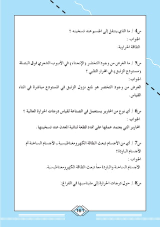 161
‫؟‬ ‫تسخينه‬ ‫عند‬ ‫اجلسم‬ ‫إلى‬ ‫ينتقل‬ ‫الذي‬ ‫ما‬ / 4‫س‬
: ‫اجلواب‬
.‫احلرارية‬ ‫الطاقة‬
‫البصلة‬ ‫فوق‬ ‫الشعري‬ ‫األنبوب‬ ‫في‬ )‫(اإلنحناء‬ ‫ر‬ ّ‫التخص‬ ‫وجود‬ ‫من‬ ‫الغرض‬ ‫ما‬ / 5‫س‬
‫؟‬ ‫الطبي‬ ‫احملرار‬ ‫في‬ )‫الزئبق‬ ‫(مستودع‬
:‫اجلواب‬
‫اثناء‬ ‫في‬ ‫مباشرة‬ ‫املستودع‬ ‫في‬ ‫الزئبق‬ ‫نزول‬ ‫ملنع‬ ‫هو‬ ‫التخصر‬ ‫وجود‬ ‫من‬ ‫الغرض‬
.‫القياس‬
‫؟‬ ‫العالية‬ ‫احلرارة‬ ‫درجات‬ ‫لقياس‬ ‫الصناعة‬ ‫في‬ ‫يستعمل‬ ‫احملارير‬ ‫من‬ ‫نوع‬ ‫أي‬ / 6‫س‬
: ‫اجلواب‬
.‫تسخينها‬ ‫عند‬ ‫املعدن‬ ‫ثنائية‬ ‫قطعة‬ ‫متدد‬ ‫على‬ ‫عملها‬ ‫يعتمد‬ ‫التي‬ ‫احملارير‬
‫أم‬ ‫الساخنة‬ ‫األجسام‬ , ‫الكهرومغناطيسية‬ ‫الطاقة‬ ‫تبعث‬ ‫األجسام‬ ‫من‬ ‫أي‬ / 7‫س‬
‫الباردة؟‬ ‫األجسام‬
: ‫اجلواب‬
.‫الكهرومغناطيسية‬ ‫الطاقة‬ ‫تبعث‬ ً‫ا‬‫مع‬ ‫والباردة‬ ‫الساخنة‬ ‫االجسام‬
:‫الفراغ‬ ‫في‬ ‫مايناسبها‬ ‫إلى‬ ‫احلرارة‬ ‫درجات‬ ‫حول‬ / 8‫س‬
 