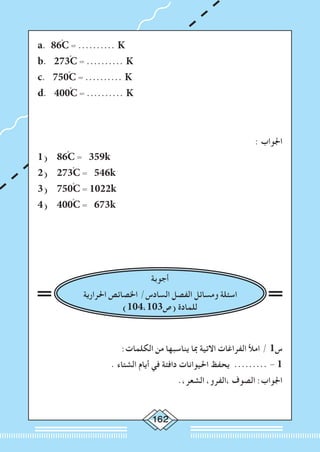 162
a. 86ْC = .......... K
b. 273ْC = .......... K
c. 750ْC = .......... K
d. 400ْC = .......... K
: ‫اجلواب‬
1) 86ْC = 359k
2) 273ْC = 546k
3) 750ْC = 1022k
4) 400ْC = 673k
‫أجوبة‬
‫احلرارية‬ ‫اخلصائص‬ /‫السادس‬ ‫الفصل‬ ‫ومسائل‬ ‫اسئلة‬
)104،103‫(ص‬ ‫للمادة‬
:‫الكلمات‬ ‫من‬ ‫يناسبها‬ ‫مبا‬ ‫االتية‬ ‫الفراغات‬ ‫امأل‬ / 1‫س‬
. ‫الشتاء‬ ‫أيام‬ ‫في‬ ‫دافئة‬ ‫احليوانات‬ ‫يحفظ‬ ......... - 1
.،‫الشعر‬ ،‫،الفرو‬ ‫الصوف‬ :‫اجلواب‬
 