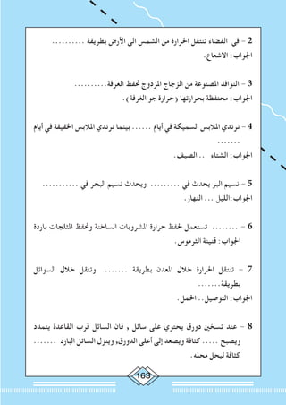 163
.......... ‫بطريقة‬ ‫األرض‬ ‫الى‬ ‫الشمس‬ ‫من‬ ‫احلرارة‬ ‫تنتقل‬ ‫الفضاء‬ ‫في‬ - 2
.‫االشعاع‬ :‫اجلواب‬
..........‫الغرفة‬ ‫حتفظ‬ ‫املزدوج‬ ‫الزجاج‬ ‫من‬ ‫املصنوعة‬ ‫النوافذ‬ - 3
.)‫الغرفة‬ ‫جو‬ ‫(حرارة‬ ‫بحرارتها‬ ‫محتفظة‬ :‫اجلواب‬
‫أيام‬ ‫في‬ ‫اخلفيفة‬ ‫املالبس‬ ‫نرتدي‬ ‫بينما‬ ...... ‫أيام‬ ‫في‬ ‫السميكة‬ ‫املالبس‬ ‫نرتدي‬ - 4
.......
.‫الصيف‬ .. ‫الشتاء‬ :‫اجلواب‬
........... ‫في‬ ‫البحر‬ ‫نسيم‬ ‫ويحدث‬ ......... ‫في‬ ‫يحدث‬ ‫البر‬ ‫نسيم‬ - 5
.‫النهار‬ ... ‫اجلواب:الليل‬
‫باردة‬ ‫املثلجات‬ ‫وحتفظ‬ ‫الساخنة‬ ‫املشروبات‬ ‫حرارة‬ ‫حلفظ‬ ‫تستعمل‬ ........ - 6
.‫الثرموس‬ ‫قنينة‬ :‫اجلواب‬
‫السوائل‬ ‫خالل‬ ‫وتنقل‬ ....... ‫بطريقة‬ ‫املعدن‬ ‫خالل‬ ‫احلرارة‬ ‫تنتقل‬ - 7
.......‫بطريقة‬
.‫احلمل‬ ..‫التوصيل‬ :‫اجلواب‬
‫يتمدد‬ ‫القاعدة‬ ‫قرب‬ ‫السائل‬ ‫فان‬ , ‫سائل‬ ‫على‬ ‫يحتوي‬ ‫دورق‬ ‫تسخني‬ ‫عند‬ - 8
....... ‫البارد‬ ‫السائل‬ ‫وينزل‬ ,‫الدورق‬ ‫أعلى‬ ‫إلى‬ ‫ويصعد‬ ‫كثافة‬ ..... ‫ويصبح‬
.‫محله‬ ‫ليحل‬ ‫كثافة‬
 