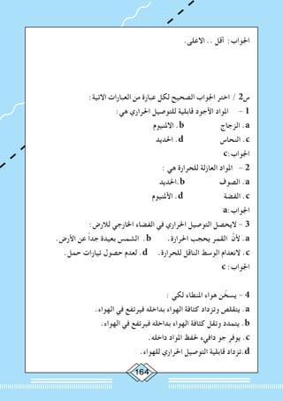 164
.‫االعلى‬ .. ‫أقل‬ :‫اجلواب‬
:‫االتية‬ ‫العبارات‬ ‫من‬ ‫عبارة‬ ‫لكل‬ ‫الصحيح‬ ‫اجلواب‬ ‫اختر‬ / 2‫س‬
:‫هي‬ ‫احلراري‬ ‫للتوصيل‬ ‫قابلية‬ ‫األجود‬ ‫املواد‬ 	- 1
‫االملنيوم‬ .b ‫الزجاج‬ .a
‫احلديد‬ .d ‫النحاس‬ .c
c:‫اجلواب‬
: ‫هي‬ ‫للحرارة‬ ‫العازلة‬ ‫املواد‬ - 2
‫.احلديد‬b ‫الصوف‬ .a
‫األملنيوم‬ .d ‫الفضة‬ .c
a:‫اجلواب‬
:‫لالرض‬ ‫اخلارجي‬ ‫الفضاء‬ ‫في‬ ‫احلراري‬ ‫التوصيل‬ ‫اليحصل‬ - 3
.‫األرض‬ ‫عن‬ ً‫ا‬‫جد‬ ‫بعيدة‬ ‫الشمس‬ .b .‫احلرارة‬ ‫يحجب‬ ‫القمر‬ َّ‫ألن‬ .a
.‫حمل‬ ‫تيارات‬ ‫حصول‬ ‫لعدم‬ .d .‫للحرارة‬ ‫الناقل‬ ‫الوسط‬ ‫النعدام‬ .c
c :‫اجلواب‬
: ‫لكي‬ ‫املنطاء‬ ‫هواء‬ ‫ن‬ ّ‫يسخ‬ - 4
.‫الهواء‬ ‫في‬ ‫فيرتفع‬ ‫بداخله‬ ‫الهواء‬ ‫كثافة‬ ‫وتزداد‬ ‫يتقلص‬ .a
.‫الهواء‬ ‫في‬ ‫فيرتفع‬ ‫بداخله‬ ‫الهواء‬ ‫كثافة‬ ‫وتقل‬ ‫يتمدد‬ .b
.‫داخله‬ ‫املواد‬ ‫حلفظ‬ ‫دافيء‬ ‫جو‬ ‫يوفر‬ .c
.‫للهواء‬ ‫احلراري‬ ‫التوصيل‬ ‫قابلية‬ ‫.تزداد‬d
 