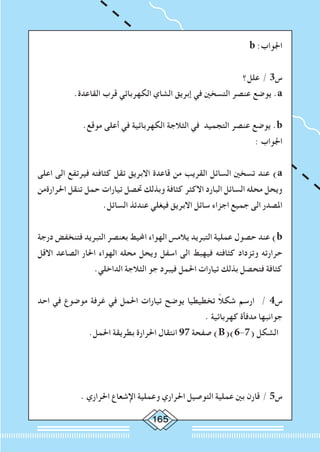 165
b :‫اجلواب‬
‫علل؟‬ / 3‫س‬
.‫القاعدة‬ ‫قرب‬ ‫الكهربائي‬ ‫الشاي‬ ‫إبريق‬ ‫في‬ ‫التسخني‬ ‫عنصر‬ ‫يوضع‬ .a
.‫موقع‬ ‫أعلى‬ ‫في‬ ‫الكهربائية‬ ‫الثالجة‬ ‫في‬ ‫التجميد‬ ‫عنصر‬ ‫يوضع‬ .b
: ‫اجلواب‬
‫اعلى‬ ‫الى‬ ‫فيرتفع‬ ‫كثافته‬ ‫تقل‬ ‫االبريق‬ ‫قاعدة‬ ‫من‬ ‫القريب‬ ‫السائل‬ ‫تسخني‬ ‫عند‬ )a
‫احلرارةمن‬ ‫تنقل‬ ‫حمل‬ ‫تيارات‬ ‫حتصل‬ ‫وبذلك‬ ‫كثافة‬ ‫االكثر‬ ‫البارد‬ ‫السائل‬ ‫محله‬ ‫ويحل‬
.‫السائل‬ ‫عندئذ‬ ‫فيغلي‬ ‫االبريق‬ ‫سائل‬ ‫اجزاء‬ ‫جميع‬ ‫الى‬ ‫املصدر‬
‫درجة‬ ‫فتنخفض‬ ‫التبريد‬ ‫بعنصر‬ ‫احمليط‬ ‫الهواء‬ ‫يالمس‬ ‫التبريد‬ ‫عملية‬ ‫حصول‬ ‫عند‬ )b
‫االقل‬ ‫الصاعد‬ ‫احلار‬ ‫الهواء‬ ‫محله‬ ‫ويحل‬ ‫اسفل‬ ‫الى‬ ‫فيهبط‬ ‫كثافته‬ ‫وتزداد‬ ‫حرارته‬
.‫الداخلي‬ ‫الثالجة‬ ‫جو‬ ‫فيبرد‬ ‫احلمل‬ ‫تيارات‬ ‫بذلك‬ ‫فتحصل‬ ‫كثافة‬
‫احد‬ ‫في‬ ‫موضوع‬ ‫غرفة‬ ‫في‬ ‫احلمل‬ ‫تيارات‬ ‫يوضح‬ ‫تخطيطيا‬ ً‫ال‬‫شك‬ ‫ارسم‬ / 4‫س‬
. ‫كهربائية‬ ‫مدفأة‬ ‫جوانبها‬
.‫احلمل‬ ‫بطريقة‬ ‫احلرارة‬ ‫انتقال‬ 97 ‫صفحة‬ )B()6-7( ‫الشكل‬
. ‫احلراري‬ ‫اإلشعاع‬ ‫وعملية‬ ‫احلراري‬ ‫التوصيل‬ ‫عملية‬ ‫بني‬ ‫قارن‬ / 5‫س‬
 