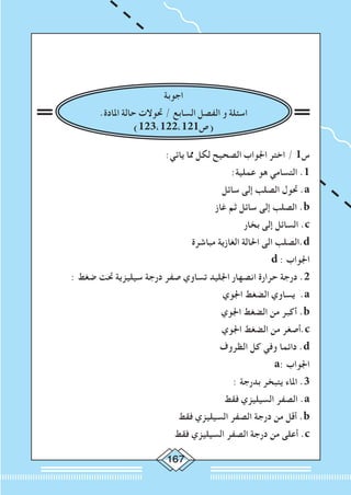 167
‫اجوبة‬
.‫املادة‬ ‫حالة‬ ‫حتوالت‬ / ‫السابع‬ ‫الفصل‬ ‫و‬ ‫اسئلة‬
)123،122،121‫(ص‬
:‫ياتي‬ ‫مما‬ ‫لكل‬ ‫الصحيح‬ ‫اجلواب‬ ‫اختر‬ / 1‫س‬
:‫عملية‬ ‫هو‬ ‫التسامي‬ .1
‫سائل‬ ‫إلى‬ ‫الصلب‬ ‫حتول‬ .a
‫غاز‬ ‫ثم‬ ‫سائل‬ ‫إلى‬ ‫الصلب‬ .b
‫بخار‬ ‫إلى‬ ‫السائل‬ .c
‫مباشرة‬ ‫الغازية‬ ‫احلالة‬ ‫الى‬ ‫.الصلب‬d
d : ‫اجلواب‬
: ‫ضغط‬ ‫حتت‬ ‫سيليزية‬ ‫درجة‬ ‫صفر‬ ‫تساوي‬ ‫اجلليد‬ ‫انصهار‬ ‫حرارة‬ ‫درجة‬ .2
‫اجلوي‬ ‫الضغط‬ ‫يساوي‬ .a
‫اجلوي‬ ‫الضغط‬ ‫من‬ ‫أكبر‬ .b
‫اجلوي‬ ‫الضغط‬ ‫من‬ ‫.أصغر‬c
‫الظروف‬ ‫كل‬ ‫وفي‬ ‫دائما‬ .d
a: ‫اجلواب‬
: ‫بدرجة‬ ‫يتبخر‬ ‫املاء‬ .3
‫فقط‬ ‫السيليزي‬ ‫الصفر‬ .a
‫فقط‬ ‫السيليزي‬ ‫الصفر‬ ‫درجة‬ ‫من‬ ‫أقل‬ .b
‫فقط‬ ‫السيليزي‬ ‫الصفر‬ ‫درجة‬ ‫من‬ ‫أعلى‬ .c
 