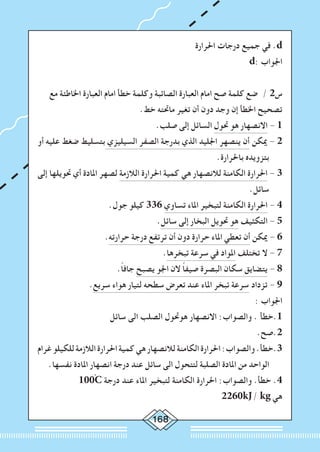 168
‫احلرارة‬ ‫درجات‬ ‫جميع‬ ‫في‬ .d
d: ‫اجلواب‬
‫مع‬ ‫اخلاطئة‬ ‫العبارة‬ ‫امام‬ ‫خطأ‬ ‫وكلمة‬ ‫الصائبة‬ ‫العبارة‬ ‫امام‬ ‫صح‬ ‫كلمة‬ ‫ضع‬ / 2‫س‬
.‫خط‬ ‫ماحتته‬ ‫تغير‬ ‫أن‬ ‫دون‬ ‫وجد‬ ‫إن‬ ‫اخلطأ‬ ‫تصحيح‬
.‫صلب‬ ‫إلى‬ ‫السائل‬ ‫حتول‬ ‫هو‬ ‫االنصهار‬ - 1
‫أو‬ ‫عليه‬ ‫ضغط‬ ‫بتسليط‬ ‫السيليزي‬ ‫الصفر‬ ‫بدرجة‬ ‫الذي‬ ‫اجلليد‬ ‫ينصهر‬ ‫أن‬ ‫ميكن‬ - 2
.‫باحلرارة‬ ‫بتزويده‬
‫إلى‬ ‫حتويلها‬ ‫أي‬ ‫املادة‬ ‫لصهر‬ ‫الالزمة‬ ‫احلرارة‬ ‫كمية‬ ‫هي‬ ‫لالنصهار‬ ‫الكامنة‬ ‫احلرارة‬ - 3
.‫سائل‬
.‫جول‬ ‫كيلو‬ 336 ‫تساوي‬ ‫املاء‬ ‫لتبخير‬ ‫الكامنة‬ ‫احلرارة‬ - 4
.‫سائل‬ ‫إلى‬ ‫البخار‬ ‫حتويل‬ ‫هو‬ ‫التكثيف‬ - 5
.‫حرارته‬ ‫درجة‬ ‫ترتفع‬ ‫أن‬ ‫دون‬ ‫حرارة‬ ‫املاء‬ ‫تعطي‬ ‫أن‬ ‫ميكن‬ - 6
.‫تبخرها‬ ‫سرعة‬ ‫في‬ ‫املواد‬ ‫تختلف‬ ‫ال‬ - 7
.ً‫ا‬‫جاف‬ ‫يصبح‬ ‫اجلو‬ ‫الن‬ ً‫ا‬‫صيف‬ ‫البصرة‬ ‫سكان‬ ‫يتضايق‬ - 8
.‫سريع‬ ‫هواء‬ ‫لتيار‬ ‫سطحه‬ ‫تعرض‬ ‫عند‬ ‫املاء‬ ‫تبخر‬ ‫سرعة‬ ‫تزداد‬ - 9
: ‫اجلواب‬
‫سائل‬ ‫الى‬ ‫الصلب‬ ‫هوحتول‬ ‫االنصهار‬ :‫والصواب‬ . ‫1.خطأ‬
.‫2.صح‬
‫غرام‬‫للكيلو‬‫الالزمة‬‫احلرارة‬‫كمية‬‫هي‬‫لالنصهار‬‫الكامنة‬‫احلرارة‬:‫والصواب‬.‫3.خطأ‬
.‫نفسها‬ ‫املادة‬ ‫انصهار‬ ‫درجة‬ ‫عند‬ ‫سائل‬ ‫الى‬ ‫لتتحول‬ ‫الصلبة‬ ‫املادة‬ ‫من‬ ‫الواحد‬
100ْC ‫درجة‬ ‫عند‬ ‫املاء‬ ‫لتبخير‬ ‫الكامنة‬ ‫احلرارة‬ :‫والصواب‬ .‫خطأ‬ .4
2260kJ/ kg ‫هي‬
 