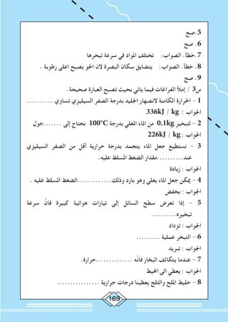 169
‫5.صح‬
‫صح‬ .6
‫تبخرها‬ ‫سرعة‬ ‫في‬ ‫املواد‬ ‫تختلف‬ :‫الصواب‬ .‫7.خطأ‬
. ‫رطوبة‬ ‫اعلى‬ ‫يصبح‬ ‫اجلو‬ ‫الن‬ ‫البصرة‬ ‫سكان‬ ‫يتضايق‬ :‫الصواب‬ .‫خطأ‬ .8
‫صح‬ .9
.‫صحيحة‬ ‫العبارة‬ ‫تصبح‬ ‫بحيث‬ ‫ياتي‬ ‫فيما‬ ‫الفراغات‬ ‫إمأل‬ / 3‫س‬
.......... ‫تساوي‬ ‫السيليزي‬ ‫الصفر‬ ‫بدرجة‬ ‫اجلليد‬ ‫النصهار‬ ‫الكامنة‬ ‫احلرارة‬ - 1
336kJ / kg : ‫اجلواب‬
‫.......جول‬ ‫إلى‬ ‫نحتاج‬ 100°C ‫بدرجة‬ ‫املغلي‬ ‫املاء‬ ‫من‬ 0.1kg ‫لتبخير‬ - 2
226kJ / kg : ‫اجلواب‬
‫السيليزي‬ ‫الصفر‬ ‫من‬ ‫أقل‬ ‫حرارية‬ ‫بدرجة‬ ‫يتجمد‬ ‫املاء‬ ‫جعل‬ ‫نستطيع‬ - 3
.‫عليه‬ ‫املسلط‬ ‫الضغط‬ ‫عند..........مقدار‬
‫زيادة‬ : ‫اجلواب‬
. ‫عليه‬ ‫املسلط‬ ‫وذلك.............الضغط‬ ‫بارد‬ ‫وهو‬ ‫يغلي‬ ‫املاء‬ ‫جعل‬ ‫ميكن‬ - 4
‫بخفض‬ : ‫اجلواب‬
‫سرعة‬ َّ‫فان‬ ‫كبيرة‬ ‫هوائية‬ ‫تيارات‬ ‫إلى‬ ‫السائل‬ ‫سطح‬ ‫تعرض‬ ‫إذا‬ - 5
.........‫تبخيره‬
‫تزداد‬ : ‫اجلواب‬
......... ‫عملية‬ ‫التبخر‬ - 6
‫تبريد‬ : ‫اجلواب‬
.‫..............حرارة‬ ‫َّه‬‫ن‬‫فا‬ ‫البخار‬ ‫يتكاثف‬ ‫عندما‬ - 7
‫احمليط‬ ‫الى‬ ‫يعطي‬ : ‫اجلواب‬
................ ‫حرارية‬ ‫درجات‬ ‫يعطينا‬ ‫والثلج‬ ‫امللح‬ ‫خليط‬ - 8
 