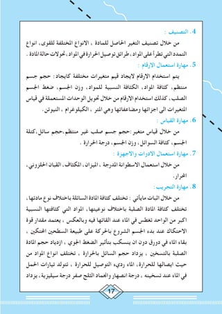 17
: ‫التصنيف‬ .4
‫انواع‬ ،‫للقوى‬ ‫املختلفة‬ ‫االنواع‬ ، ‫للمادة‬ ‫احلاصل‬ ‫التغير‬ ‫تصنيف‬ ‫خالل‬ ‫من‬ 		
.‫املادة‬‫حالة‬‫حتوالت‬،‫املواد‬‫في‬‫احلرارة‬‫توصيل‬‫طرائق‬،‫املواد‬‫على‬‫تطرأ‬‫التي‬‫التمدد‬
: ‫االرقام‬ ‫استعمال‬ ‫مهارة‬ .5
‫جسم‬ ‫حجم‬ :‫كايجاد‬ ‫مختلفة‬ ‫متغيرات‬ ‫قيم‬ ‫اليجاد‬ ‫االرقام‬ ‫استخدام‬ ‫يتم‬ 		
‫اجلسم‬ ‫ضغط‬ ،‫اجلسم‬ ‫وزن‬ ،‫للمواد‬ ‫النسبية‬ ‫الكثافة‬ ،‫املواد‬ ‫كثافة‬ ،‫منتظم‬
‫قياس‬ ‫في‬ ‫املستعملة‬ ‫الوحدات‬ ‫حتويل‬ ‫خالل‬ ‫من‬ ‫االرقام‬ ‫استخدام‬ ‫كذلك‬ ،‫الصلب‬
.‫النيوتن‬ ، ‫الكيلوغرام‬ ، ‫املتر‬ ‫وهي‬ ‫ومضاعفاتها‬ ‫اجزائها‬ ‫الى‬ ‫املتغيرات‬
: ‫القياس‬ ‫مهارة‬ .6
‫سائل،كتلة‬ ‫منتظم،حجم‬ ‫غير‬ ‫صلب‬ ‫جسم‬ ‫متغير:حجم‬ ‫قياس‬ ‫خالل‬ ‫من‬ 		
. ‫احلرارة‬ ‫درجة‬ ،‫اجلسم‬ ‫وزن‬ ،‫السوائل‬ ‫كثافة‬ ،‫اجلسم‬
: ‫واالجهزة‬ ‫االدوات‬ ‫استعمال‬ ‫مهارة‬ .7
،‫احللزوني‬ ‫القبان‬ ،‫املكثاف‬ ،‫امليزان‬ ، ‫املدرجة‬ ‫االسطوانة‬ ‫استعمال‬ ‫خالل‬ ‫من‬ 		
.‫احملرار‬
:‫التجريب‬ ‫مهارة‬ .8
،‫مادتها‬ ‫نوع‬ ‫باختالف‬ ‫السائلة‬ ‫املادة‬ ‫كثافة‬ ‫تختلف‬ : ‫مايأتي‬ ‫اثبات‬ ‫خالل‬ ‫من‬ 		
‫النسبية‬ ‫كثافتها‬ ‫التي‬ ‫املواد‬ ،‫نوعيتها‬ ‫باختالف‬ ‫الصلبة‬ ‫املادة‬ ‫كثافة‬ ‫تختلف‬
‫قوة‬ ‫مقدار‬ ‫يعتمد‬ ، ‫وبالعكس‬ ‫فيه‬ ‫القائها‬ ‫عند‬ ‫املاء‬ ‫في‬ ‫تغطس‬ ‫الواحد‬ ‫من‬ ‫اكبر‬
، ‫احملتكني‬ ‫السطحني‬ ‫طبيعة‬ ‫على‬ ‫باحلركة‬ ‫الشروع‬ ‫اجلسم‬ ‫بدء‬ ‫عند‬ ‫االحتكاك‬
‫املادة‬ ‫حجم‬ ‫ازدياد‬ ، ‫اجلوي‬ ‫الضغط‬ ‫بتأثير‬ ‫ينسكب‬ ‫ان‬ ‫دون‬ ‫دورق‬ ‫في‬ ‫املاء‬ ‫بقاء‬
‫من‬ ‫املواد‬ ‫انواع‬ ‫تختلف‬ ، ‫باحلرارة‬ ‫السائل‬ ‫حجم‬ ‫يزداد‬ ، ‫بالتسخني‬ ‫الصلبة‬
‫احلمل‬ ‫تيارات‬ ‫تتولد‬ ، ‫للحرارة‬ ‫التوصيل‬ ‫رديء‬ ‫املاء‬ ،‫للحرارة‬ ‫ايصالها‬ ‫حيث‬
‫يزداد‬ ،‫سيليزية‬ ‫درجة‬ ‫صفر‬ ‫الثلج‬ ‫واجنماد‬ ‫انصهار‬ ‫درجة‬ ، ‫تسخينه‬ ‫عند‬ ‫املاء‬ ‫في‬
 