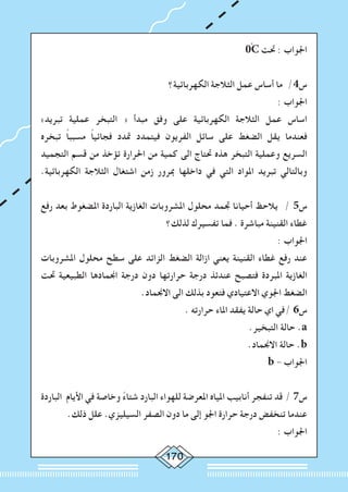 170
0ْC ‫حتت‬ : ‫اجلواب‬
‫الكهربائية؟‬ ‫الثالجة‬ ‫عمل‬ ‫أساس‬ ‫ما‬ /4‫س‬
: ‫اجلواب‬
»‫تبريد‬ ‫عملية‬ ‫التبخر‬ « ‫مبدأ‬ ‫وفق‬ ‫على‬ ‫الكهربائية‬ ‫الثالجة‬ ‫عمل‬ ‫اساس‬
‫تبخره‬ ً‫ا‬‫مسبب‬ ً‫ا‬‫فجائي‬ ‫متدد‬ ‫فيتمدد‬ ‫الفريون‬ ‫سائل‬ ‫على‬ ‫الضغط‬ ‫يقل‬ ‫فعندما‬
‫التجميد‬ ‫قسم‬ ‫من‬ ‫تؤخذ‬ ‫احلرارة‬ ‫من‬ ‫كمية‬ ‫الى‬ ‫حتتاج‬ ‫هذه‬ ‫التبخر‬ ‫وعملية‬ ‫السريع‬
.‫الكهربائية‬ ‫الثالجة‬ ‫اشتغال‬ ‫زمن‬ ‫مبرور‬ ‫داخلها‬ ‫في‬ ‫التي‬ ‫املواد‬ ‫تبريد‬ ‫وبالتالي‬
‫رفع‬ ‫بعد‬ ‫املضغوط‬ ‫الباردة‬ ‫الغازية‬ ‫املشروبات‬ ‫محلول‬ ‫جتمد‬ ‫أحيانا‬ ‫يالحظ‬ / 5‫س‬
‫لذلك؟‬ ‫تفسيرك‬ ‫فما‬ . ‫مباشرة‬ ‫القنينة‬ ‫غطاء‬
: ‫اجلواب‬
‫املشروبات‬ ‫محلول‬ ‫سطح‬ ‫على‬ ‫الزائد‬ ‫الضغط‬ ‫ازالة‬ ‫يعني‬ ‫القنينة‬ ‫غطاء‬ ‫رفع‬ ‫عند‬
‫حتت‬ ‫الطبيعية‬ ‫اجنمادها‬ ‫درجة‬ ‫دون‬ ‫حرارتها‬ ‫درجة‬ ‫عندئذ‬ ‫فتصبح‬ ‫املبردة‬ ‫الغازية‬
.‫االجنماد‬ ‫الى‬ ‫بذلك‬ ‫فتعود‬ ‫االعتيادي‬ ‫اجلوي‬ ‫الضغط‬
. ‫حرارته‬ ‫املاء‬ ‫يفقد‬ ‫حالة‬ ‫اي‬ ‫/في‬ 6‫س‬
.‫التبخير‬ ‫حالة‬ .a
.‫االجنماد‬ ‫حالة‬ .b
b - ‫اجلواب‬
‫الباردة‬ ‫األيام‬ ‫في‬ ‫وخاصة‬ ً‫ء‬‫شتا‬ ‫البارد‬ ‫للهواء‬ ‫املعرضة‬ ‫املياه‬ ‫أنابيب‬ ‫تنفجر‬ ‫قد‬ / 7‫س‬
.‫ذلك‬ ‫علل‬ .‫السيليزي‬ ‫الصفر‬ ‫دون‬ ‫ما‬ ‫إلى‬ ‫اجلو‬ ‫حرارة‬ ‫درجة‬ ‫تنخفض‬ ‫عندما‬
: ‫اجلواب‬
 