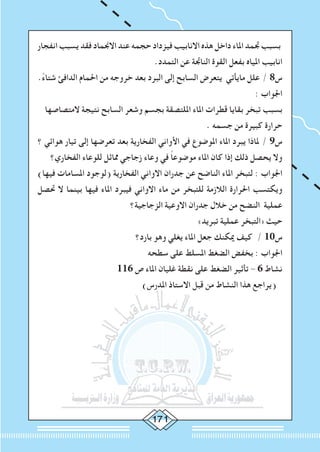 ‫انفجار‬ ‫يسبب‬ ‫فقد‬ ‫االجنماد‬ ‫عند‬ ‫حجمه‬ ‫فيزداد‬ ‫االنابيب‬ ‫هذه‬ ‫داخل‬ ‫املاء‬ ‫جتمد‬ ‫بسبب‬
.‫التمدد‬ ‫عن‬ ‫الناجتة‬ ‫القوة‬ ‫بفعل‬ ‫املياه‬ ‫انابيب‬
.ً‫ء‬‫شتا‬ ‫الدافئ‬ ‫احلمام‬ ‫من‬ ‫خروجه‬ ‫بعد‬ ‫البرد‬ ‫إلى‬ ‫السابح‬ ‫يتعرض‬ ‫مايأتي‬ ‫علل‬ / 8‫س‬
: ‫اجلواب‬
‫المتصاصها‬ ‫نتيجة‬ ‫السابح‬ ‫وشعر‬ ‫بجسم‬ ‫امللتصقة‬ ‫املاء‬ ‫قطرات‬ ‫بقايا‬ ‫تبخر‬ ‫بسبب‬
. ‫جسمه‬ ‫من‬ ‫كبيرة‬ ‫حرارة‬
‫؟‬ ‫هوائي‬ ‫تيار‬ ‫إلى‬ ‫تعرضها‬ ‫بعد‬ ‫الفخارية‬ ‫األواني‬ ‫في‬ ‫املوضوع‬ ‫املاء‬ ‫يبرد‬ ‫ملاذا‬ / 9‫س‬
‫الفخاري؟‬ ‫للوعاء‬ ‫مماثل‬ ‫زجاجي‬ ‫وعاء‬ ‫في‬ ً‫ا‬‫موضوع‬ ‫املاء‬ ‫كان‬ ‫إذا‬ ‫ذلك‬ ‫يحصل‬ ‫وال‬
)‫فيها‬ ‫املسامات‬ ‫(لوجود‬ ‫الفخارية‬ ‫االواني‬ ‫جدران‬ ‫عن‬ ‫الناضح‬ ‫املاء‬ ‫لتبخر‬ : ‫اجلواب‬
‫حتصل‬ ‫ال‬ ‫بينما‬ ‫فيها‬ ‫املاء‬ ‫فيبرد‬ ‫االواني‬ ‫ماء‬ ‫من‬ ‫للتبخر‬ ‫الالزمة‬ ‫احلرارة‬ ‫ويكتسب‬
‫الزجاجية؟‬ ‫االوعية‬ ‫جدران‬ ‫خالل‬ ‫من‬ ‫النضح‬ ‫عملية‬
»‫تبريد‬ ‫عملية‬ ‫«التبخر‬ ‫حيث‬
‫بارد؟‬ ‫وهو‬ ‫يغلي‬ ‫املاء‬ ‫جعل‬ ‫ميكنك‬ ‫كيف‬ / 10‫س‬
‫سطحه‬ ‫على‬ ‫املسلط‬ ‫الضغط‬ ‫بخفض‬ : ‫اجلواب‬
116 ‫ص‬ ‫املاء‬ ‫غليان‬ ‫نقطة‬ ‫على‬ ‫الضغط‬ ‫تأثير‬ - 6 ‫نشاط‬
)‫املدرس‬ ‫االستاذ‬ ‫قبل‬ ‫من‬ ‫النشاط‬ ‫هذا‬ ‫(يراجع‬)‫املدرس‬ ‫االستاذ‬ ‫قبل‬ ‫من‬ ‫النشاط‬ ‫هذا‬ ‫(يراجع‬
 