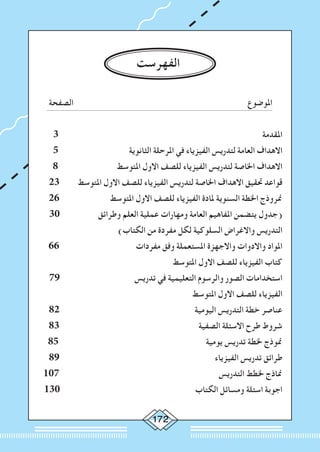 172
‫الفهرست‬
‫الصفحة‬ 		‫املوضوع‬
3 ‫املقدمة‬
5 ‫الثانوية‬ ‫املرحلة‬ ‫في‬ ‫الفيزياء‬ ‫لتدريس‬ ‫العامة‬ ‫االهداف‬
8 ‫املتوسط‬ ‫االول‬ ‫للصف‬ ‫الفيزياء‬ ‫لتدريس‬ ‫اخلاصة‬ ‫االهداف‬
23 ‫املتوسط‬ ‫االول‬ ‫للصف‬ ‫الفيزياء‬ ‫لتدريس‬ ‫اخلاصة‬ ‫االهداف‬ ‫حتقيق‬ ‫قواعد‬
26 ‫املتوسط‬ ‫االول‬ ‫للصف‬ ‫الفيزياء‬ ‫ملادة‬ ‫السنوية‬ ‫اخلطة‬ ‫منروذج‬
30 ‫وطرائق‬ ‫العلم‬ ‫عملية‬ ‫ومهارات‬ ‫العامة‬ ‫املفاهيم‬ ‫يتضمن‬ ‫(جدول‬
)‫الكتاب‬ ‫من‬ ‫مفردة‬ ‫لكل‬ ‫السلوكية‬ ‫واالغراض‬ ‫التدريس‬
66 ‫مفردات‬ ‫وفق‬ ‫املستعملة‬ ‫واالجهزة‬ ‫واالدوات‬ ‫املواد‬
‫املتوسط‬ ‫االول‬ ‫للصف‬ ‫الفيزياء‬ ‫كتاب‬
79 ‫تدريس‬ ‫في‬ ‫التعليمية‬ ‫والرسوم‬ ‫الصور‬ ‫استخدامات‬
‫املتوسط‬ ‫االول‬ ‫للصف‬ ‫الفيزياء‬
82 ‫اليومية‬ ‫التدريس‬ ‫خطة‬ ‫عناصر‬
83 ‫الصفية‬ ‫االسئلة‬ ‫طرح‬ ‫شروط‬
85 ‫يومية‬ ‫تدريس‬ ‫خلطة‬ ‫منوذج‬
89 ‫الفيزياء‬ ‫تدريس‬ ‫طرائق‬
107 ‫التدريس‬ ‫خلطط‬ ‫مناذج‬
130 ‫الكتاب‬ ‫ومسائل‬ ‫اسئلة‬ ‫اجوبة‬
 