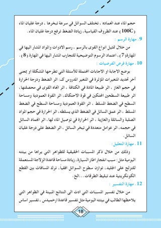 18
‫املاء‬ ‫غليان‬ ‫درجة‬ ، ‫تبخرها‬ ‫سرعة‬ ‫في‬ ‫السوائل‬ ‫تختلف‬ ، ‫اجنماده‬ ‫عند‬ ‫املاء‬ ‫حجم‬
.‫املاء‬ ‫غليان‬ ‫درجة‬ ‫ترفع‬ ‫الضغط‬ ‫زيادة‬ ،‫القياسية‬ ‫الظروف‬ ‫عند‬ )100ْC(
: ‫الرسم‬ ‫مهارة‬ .9
‫في‬ ‫اليها‬ ‫املشار‬ ‫واملواد‬ ‫االدوات‬ ‫رسم‬ ، ‫بالرسم‬ ‫القوى‬ ‫انواع‬ ‫متثيل‬ ‫خالل‬ ‫من‬ 	
.)8( ‫املهارة‬ ‫في‬ ‫اليها‬ ‫املشار‬ ‫للتجارب‬ ‫التوضيحية‬ ‫الرسوم‬ ‫اعتماد‬ ،)7(‫املهارة‬
: ‫الفرضيات‬ ‫فرض‬ ‫مهارة‬ .10
‫مبعنى‬ ‫او‬ ‫املشكلة‬ ‫تطرحها‬ ‫التي‬ ‫لألسئلة‬ ‫احملتملة‬ ‫االجابات‬ ‫او‬ ‫االجابة‬ ‫بوضع‬ 	
‫احلرارة‬ ‫ودرجة‬ ‫الضغط‬ ‫اثر‬ :‫كــ‬ ‫املدروس‬ ‫املتغير‬ ‫في‬ ‫املؤثرة‬ ‫املتغيرات‬ ‫حتديد‬ ‫آخر‬
،‫محصلتها‬ ‫في‬ ‫القوى‬ ‫اجتاه‬ ‫اثر‬ ، ‫الكثافة‬ ‫في‬ ‫املادة‬ ‫طبيعة‬ ‫اثر‬ ، ‫الغاز‬ ‫حجم‬ ‫في‬
‫ومساحة‬ ‫العمودية‬ ‫القوة‬ ‫اثر‬ ،‫االحتكاك‬ ‫قوة‬ ‫في‬ ‫احملتكني‬ ‫السطحني‬ ‫طبيعة‬ ‫اثر‬
‫الضغط‬ ‫في‬ ‫السطح‬ ‫ومساحة‬ ‫العمودية‬ ‫القوة‬ ‫اثر‬ ، ‫املسلط‬ ‫الضغط‬ ‫في‬ ‫السطح‬
‫املواد‬ ‫حجم‬ ‫في‬ ‫احلرارة‬ ‫اثر‬ ،‫يسلطه‬ ‫الذي‬ ‫الضغط‬ ‫في‬ ‫السائل‬ ‫عمق‬ ‫اثر‬ ، ‫املسلط‬
‫السائل‬ ‫اجنماد‬ ‫اثر‬ ،‫لها‬ ‫املاء‬ ‫توصيل‬ ‫في‬ ‫احلرارة‬ ‫اثر‬ ، ‫والغازية‬ ‫والسائلة‬ ‫الصلبة‬
‫غليان‬ ‫درجة‬ ‫على‬ ‫الضغط‬ ‫اثر‬ ، ‫السائل‬ ‫تبخر‬ ‫في‬ ‫متعددة‬ ‫عوامل‬ ‫اثر‬ ،‫حجمه‬ ‫في‬
.‫السائل‬
:‫التعليل‬ ‫مهارة‬ .11
‫بيئته‬ ‫من‬ ‫يراها‬ ‫التي‬ ‫للظواهر‬ ‫احلقيقية‬ ‫املسببات‬ ‫ذكر‬ ‫خالل‬ ‫من‬ ‫وذلك‬ 	
‫املستعملة‬ ‫الزالجة‬ ‫قاعدة‬ ‫مساحة‬ ‫زيادة‬ ،‫السيارة‬ ‫اطار‬ ‫انفجار‬ ‫سبب‬ :‫مثل‬ ‫اليومية‬
‫القطع‬ ‫بني‬ ‫املسافات‬ ‫ترك‬ ،ً‫ا‬‫افقي‬ ‫السوائل‬ ‫سطوح‬ ‫توازن‬ ،‫اجلليد‬ ‫على‬ ‫للتزلج‬
.‫الطرقات...الخ‬ ‫تبليط‬ ‫عند‬ ‫الكونكريتية‬
: ‫التفسير‬ ‫مهارة‬ .12
‫التي‬ ‫الظواهر‬ ‫في‬ ‫املبينة‬ ‫النتائج‬ ‫الى‬ ‫ادت‬ ‫التي‬ ‫املسببات‬ ‫تفسير‬ ‫خالل‬ ‫من‬ 		
‫اساس‬ ‫تفسير‬ ، ‫ارخميدس‬ ‫قاعدة‬ ‫تفسير‬ ‫مثل‬ ‫اليومية‬ ‫بيئته‬ ‫في‬ ‫الطالب‬ ‫يالحظها‬
 